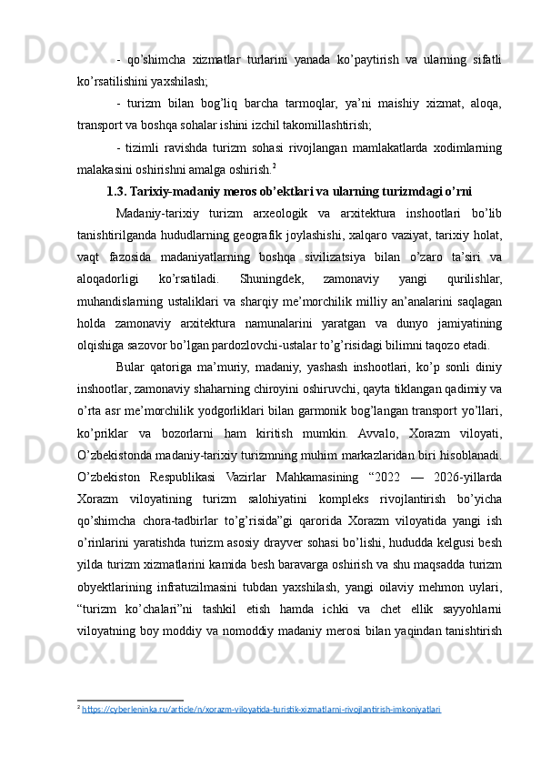 -   qo’shimcha   xizmatlar   turlarini   yanada   ko’paytirish   va   ularning   sifatli
ko’rsatilishini yaxshilash;
-   turizm   bilan   bog’liq   barcha   tarmoqlar,   ya’ni   maishiy   xizmat,   aloqa,
transport va boshqa sohalar ishini izchil takomillashtirish;
-   tizimli   ravishda   turizm   sohasi   rivojlangan   mamlakatlarda   xodimlarning
malakasini oshirishni amalga oshirish. 2
1.3. Tarixiy-madaniy meros ob’ektlari va ularning turizmdagi o’rni
Madaniy-tarixiy   turizm   arxeologik   va   arxitektura   inshootlari   bo’lib
tanishtirilganda hududlarning geografik joylashishi, xalqaro vaziyat, tarixiy holat,
vaqt   fazosida   madaniyatlarning   boshqa   sivilizatsiya   bilan   o’zaro   ta’siri   va
aloqadorligi   ko’rsatiladi.   Shuningdek,   zamonaviy   yangi   qurilishlar,
muhandislarning   ustaliklari   va   sharqiy   me’morchilik   milliy   an’analarini   saqlagan
holda   zamonaviy   arxitektura   namunalarini   yaratgan   va   dunyo   jamiyatining
olqishiga sazovor bo’lgan pardozlovchi-ustalar to’g’risidagi bilimni taqozo etadi.
Bular   qatoriga   ma’muriy,   madaniy,   yashash   inshootlari,   ko’p   sonli   diniy
inshootlar, zamonaviy shaharning chiroyini oshiruvchi, qayta tiklangan qadimiy va
o’rta asr me’morchilik yodgorliklari bilan garmonik bog’langan transport yo’llari,
ko’priklar   va   bozorlarni   ham   kiritish   mumkin.   Avvalo,   Xorazm   viloyati,
O’zbekistonda madaniy-tarixiy turizmning muhim markazlaridan biri hisoblanadi.
O’zbekiston   Respublikasi   Vazirlar   Mahkamasining   “2022   —   2026-yillarda
Xorazm   viloyatining   turizm   salohiyatini   kompleks   rivojlantirish   bo’yicha
qo’shimcha   chora-tadbirlar   to’g’risida”gi   qarorida   Xorazm   viloyatida   yangi   ish
o’rinlarini  yaratishda turizm  asosiy drayver sohasi bo’lishi, hududda kelgusi  besh
yilda turizm xizmatlarini kamida besh baravarga oshirish va shu maqsadda turizm
obyektlarining   infratuzilmasini   tubdan   yaxshilash,   yangi   oilaviy   mehmon   uylari,
“turizm   ko’chalari”ni   tashkil   etish   hamda   ichki   va   chet   ellik   sayyohlarni
viloyatning boy moddiy va nomoddiy madaniy merosi  bilan yaqindan tanishtirish
2
  https://cyberleninka.ru/article/n/xorazm-viloyatida-turistik-xizmatlarni-rivojlantirish-imkoniyatlari   