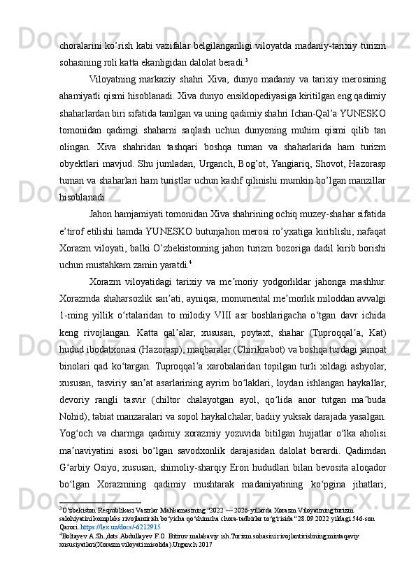 choralarini ko’rish kabi vazifalar belgilanganligi viloyatda madaniy-tarixiy turizm
sohasining roli katta ekanligidan dalolat beradi. 3
Viloyatning   markaziy   shahri   Xiva,   dunyo   madaniy   va   tarixiy   merosining
ahamiyatli qismi hisoblanadi. Xiva dunyo ensiklopediyasiga kiritilgan eng qadimiy
shaharlardan biri sifatida tanilgan va uning qadimiy shahri Ichan-Qal’a YUNESKO
tomonidan   qadimgi   shaharni   saqlash   uchun   dunyoning   muhim   qismi   qilib   tan
olingan.   Xiva   shahridan   tashqari   boshqa   tuman   va   shaharlarida   ham   turizm
obyektlari   mavjud.  Shu   jumladan,  Urganch,   Bog’ot,  Yangiariq,   Shovot,  Hazorasp
tuman va shaharlari ham turistlar uchun kashf qilinishi mumkin bo’lgan manzillar
hisoblanadi.
Jahon hamjamiyati tomonidan Xiva shahrining ochiq muzey-shahar sifatida
e’tirof etilishi hamda YUNESKO butunjahon merosi ro’yxatiga kiritilishi, nafaqat
Xorazm   viloyati,  balki   O’zbekistonning   jahon  turizm  bozoriga  dadil  kirib  borishi
uchun mustahkam zamin yaratdi. 4
Xorazm   viloyatidagi   tarixiy   va   me moriy   yodgorliklar   jahonga   mashhur.ʼ
Xorazmda shaharsozlik san ati, ayniqsa, monumental me morlik miloddan avvalgi	
ʼ ʼ
1-ming   yillik   o rtalaridan   to   milodiy   VIII   asr   boshlarigacha   o tgan   davr   ichida	
ʻ ʻ
keng   rivojlangan.   Katta   qal alar,   xususan,   poytaxt,   shahar   (Tuproqqal a,   Kat)	
ʼ ʼ
hudud ibodatxonasi (Hazorasp), maqbaralar (Chirikrabot) va boshqa turdagi jamoat
binolari   qad   ko targan.  Tuproqqal a   xarobalaridan   topilgan   turli   xildagi   ashyolar,	
ʻ ʼ
xususan,   tasviriy  san at  asarlarining  ayrim   bo laklari,  loydan  ishlangan   haykallar,	
ʼ ʻ
devoriy   rangli   tasvir   (chiltor   chalayotgan   ayol,   qo lida   anor   tutgan   ma buda	
ʻ ʼ
Nohid), tabiat manzaralari va sopol haykalchalar, badiiy yuksak darajada yasalgan.
Yog och   va   charmga   qadimiy   xorazmiy   yozuvida   bitilgan   hujjatlar   o lka   aholisi	
ʻ ʻ
ma naviyatini   asosi   bo lgan   savodxonlik   darajasidan   dalolat   berardi.   Qadimdan
ʼ ʻ
G arbiy Osiyo,  xususan,  shimoliy-sharqiy Eron hududlari  bilan bevosita aloqador
ʻ
bo lgan   Xorazmning   qadimiy   mushtarak   madaniyatining   ko pgina   jihatlari,
ʻ ʻ
3
O’zbekiston Respublikasi Vazirlar Mahkamasining "2022 — 2026-yillarda Xorazm Viloyatining turizm 
salohiyatini kompleks rivojlantirish bo‘yicha qo‘shimcha chora-tadbirlar to‘g‘risida" 28.09.2022 yildagi 546-son 
Qarori.  https://lex.uz/docs/-6212915
4
Boltay е v A.Sh.,dots.Abdullayev F.O. Bitiruv malakaviy ish.Turizm sohasini rivojlantirishning mintaqaviy 
xususiyatlari(Xorazm viloyati misolida).Urganch 2017 