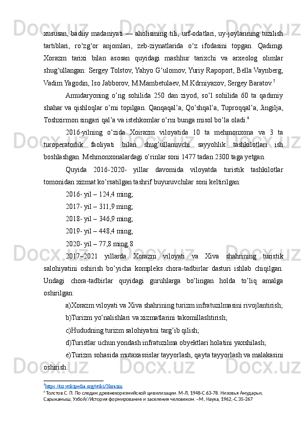 xususan, badiiy madaniyati — aholisining tili, urf-odatlari, uy-joylarining tuzilish
tartiblari,   ro zg or   anjomlari,   zeb-ziynatlarida   o z   ifodasini   topgan.   Qadimgiʻ ʻ ʻ
Xorazm   tarixi   bilan   asosan   quyidagi   mashhur   tarixchi   va   arxeolog   olimlar
shug ullangan: Sergey Tolstov, Yahyo G ulomov, Yuriy Rapoport, Bella Vaynberg,	
ʻ ʻ
Vadim Yagodin, Iso Jabborov, М.Mambetulaev, M.Kdrniyazov, Sergey Baratov. 5
Amudaryoning   o’ng   sohilida   250   dan   ziyod,   so’l   sohilida   60   ta   qadimiy
shahar va qishloqlar o’rni topilgan. Qanqaqal’a, Qo’shqal’a, Tuproqqal’a, Jingilja,
Toshxirmon singari qal’a va istehkomlar o’rni bunga misol bo’la oladi. 6
2016-yilning   o’zida   Xoirazm   viloyatida   10   ta   mehmonxona   va   3   ta
turoperatorlik   faoliyati   bilan   shug’ullanuvchi   sayyohlik   tashkilotlari   ish
boshlashgan. Mehmonxonalardagi o’rinlar soni 1477 tadan 2300 taga yetgan.
Quyida   2016-2020-   yillar   davomida   viloyatda   turistik   tashkilotlar
tomonidan xizmat ko’rsatilgan tashrif buyuruvchilar soni keltirilgan:
2016- yil – 124,4 ming;
2017- yil – 311,9 ming;
2018- yil – 346,9 ming;
2019- yil – 448,4 ming;
2020- yil – 77,8 ming.8
2017–2021   yillarda   Xorazm   viloyati   va   Xiva   shahrining   turistik
salohiyatini   oshirish   bo’yicha   kompleks   chora-tadbirlar   dasturi   ishlab   chiqilgan.
Undagi   chora-tadbirlar   quyidagi   guruhlarga   bo’lingan   holda   to’liq   amalga
oshirilgan:
a)Xorazm viloyati va Xiva shahrining turizm infratuzilmasini rivojlantirish;
b)Turizm yo’nalishlari va xizmatlarini takomillashtirish;
c)Hududning turizm salohiyatini targ’ib qilish;
d)Turistlar uchun yondash infratuzilma obyektlari holatini yaxshilash;
e)Turizm sohasida mutaxassislar tayyorlash, qayta tayyorlash va malakasini
oshirish.
5
https://uz.wikipedia.org/wiki/Xorazm   
6
 Толстов С. П. По следам древнехорезмийской цивилизации. М-Л, 1948-С.63-78. Низовья Амударьи, 
Сарыкамыш, Узбой//История формирование и заселения человеком. –М, Наука, 1962,-С.35-267 