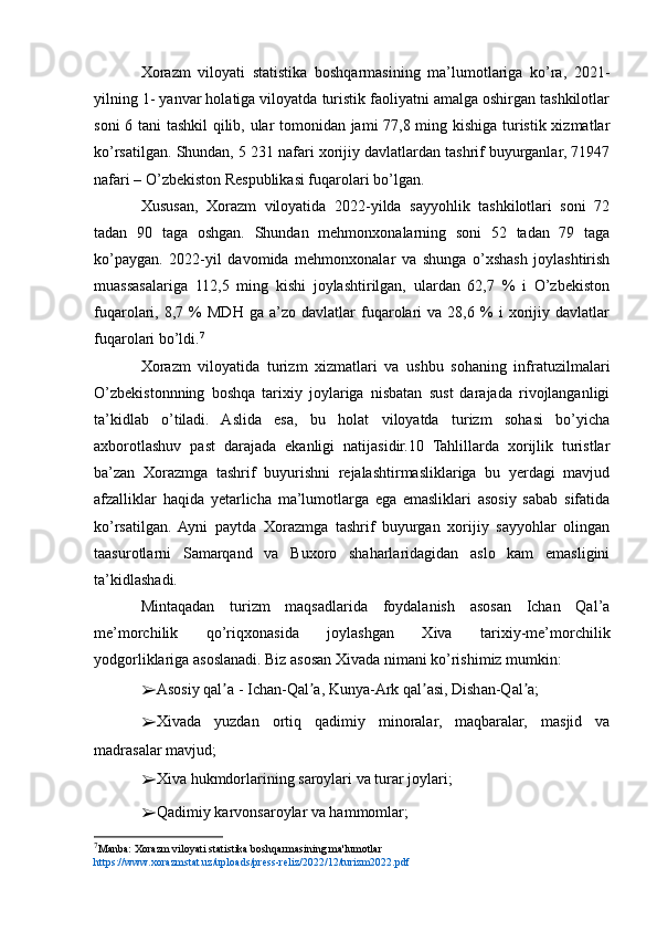 Xorazm   viloyati   statistika   boshqarmasining   ma’lumotlariga   ko’ra,   2021-
yilning 1- yanvar holatiga viloyatda turistik faoliyatni amalga oshirgan tashkilotlar
soni 6 tani tashkil qilib, ular tomonidan jami 77,8 ming kishiga turistik xizmatlar
ko’rsatilgan. Shundan, 5 231 nafari xorijiy davlatlardan tashrif buyurganlar, 71947
nafari – O’zbekiston Respublikasi fuqarolari bo’lgan.
Xususan,   Xorazm   viloyatida   2022-yilda   sayyohlik   tashkilotlari   soni   72
tadan   90   taga   oshgan.   Shundan   mehmonxonalarning   soni   52   tadan   79   taga
ko’paygan.   2022-yil   davomida   mehmonxonalar   va   shunga   o’xshash   joylashtirish
muassasalariga   112,5   ming   kishi   joylashtirilgan,   ulardan   62,7   %   i   O’zbekiston
fuqarolari,  8,7   %   MDH   ga   a’zo   davlatlar   fuqarolari   va  28,6   %   i   xorijiy  davlatlar
fuqarolari bo’ldi. 7
Xorazm   viloyatida   turizm   xizmatlari   va   ushbu   sohaning   infratuzilmalari
O’zbekistonnning   boshqa   tarixiy   joylariga   nisbatan   sust   darajada   rivojlanganligi
ta’kidlab   o’tiladi.   Aslida   esa,   bu   holat   viloyatda   turizm   sohasi   bo’yicha
axborotlashuv   past   darajada   ekanligi   natijasidir.10   Tahlillarda   xorijlik   turistlar
ba’zan   Xorazmga   tashrif   buyurishni   rejalashtirmasliklariga   bu   yerdagi   mavjud
afzalliklar   haqida   yetarlicha   ma’lumotlarga   ega   emasliklari   asosiy   sabab   sifatida
ko’rsatilgan.   Ayni   paytda   Xorazmga   tashrif   buyurgan   xorijiy   sayyohlar   olingan
taasurotlarni   Samarqand   va   Buxoro   shaharlaridagidan   aslo   kam   emasligini
ta’kidlashadi.
Mintaqadan   turizm   maqsadlarida   foydalanish   asosan   Ichan   Qal’a
me’morchilik   qo’riqxonasida   joylashgan   Xiva   tarixiy-me’morchilik
yodgorliklariga asoslanadi. Biz asosan Xivada nimani ko’rishimiz mumkin:
➢ Asosiy qal a - Ichan-Qal a, Kunya-Ark qal asi, Dishan-Qal a;ʼ ʼ ʼ ʼ
➢ Xivada   yuzdan   ortiq   qadimiy   minoralar,   maqbaralar,   masjid   va
madrasalar mavjud;
➢ Xiva hukmdorlarining saroylari va turar joylari;
➢ Qadimiy karvonsaroylar va hammomlar;
7
Manba: Xorazm viloyati statistika boshqarmasining ma'lumotlar 
https://www.xorazmstat.uz/uploads/press-reliz/2022/12/turizm2022.pdf 