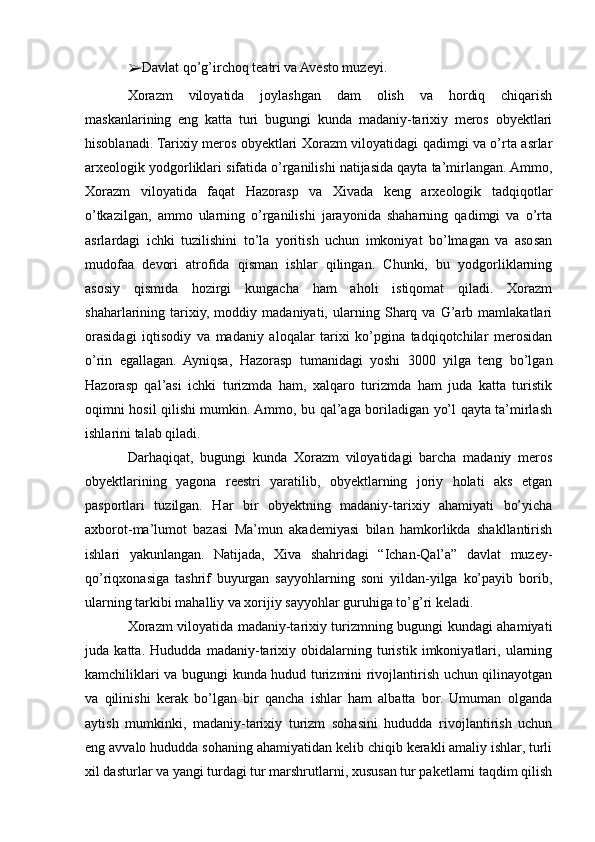 ➢ Davlat qo’g’irchoq teatri va Avesto muzeyi.
Xorazm   viloyatida   joylashgan   dam   olish   va   hordiq   chiqarish
maskanlarining   eng   katta   turi   bugungi   kunda   madaniy-tarixiy   meros   obyektlari
hisoblanadi. Tarixiy meros obyektlari Xorazm viloyatidagi qadimgi va o’rta asrlar
arxeologik yodgorliklari sifatida o’rganilishi natijasida qayta ta’mirlangan. Ammo,
Xorazm   viloyatida   faqat   Hazorasp   va   Xivada   keng   arxeologik   tadqiqotlar
o’tkazilgan,   ammo   ularning   o’rganilishi   jarayonida   shaharning   qadimgi   va   o’rta
asrlardagi   ichki   tuzilishini   to’la   yoritish   uchun   imkoniyat   bo’lmagan   va   asosan
mudofaa   devori   atrofida   qisman   ishlar   qilingan.   Chunki,   bu   yodgorliklarning
asosiy   qismida   hozirgi   kungacha   ham   aholi   istiqomat   qiladi.   Xorazm
shaharlarining   tarixiy,   moddiy   madaniyati,   ularning   Sharq   va   G’arb   mamlakatlari
orasidagi   iqtisodiy   va   madaniy   aloqalar   tarixi   ko’pgina   tadqiqotchilar   merosidan
o’rin   egallagan.   Ayniqsa,   Hazorasp   tumanidagi   yoshi   3000   yilga   teng   bo’lgan
Hazorasp   qal’asi   ichki   turizmda   ham,   xalqaro   turizmda   ham   juda   katta   turistik
oqimni hosil qilishi mumkin. Ammo, bu qal’aga boriladigan yo’l qayta ta’mirlash
ishlarini talab qiladi.
Darhaqiqat,   bugungi   kunda   Xorazm   viloyatidagi   barcha   madaniy   meros
obyektlarining   yagona   reestri   yaratilib,   obyektlarning   joriy   holati   aks   etgan
pasportlari   tuzilgan.   Har   bir   obyektning   madaniy-tarixiy   ahamiyati   bo’yicha
axborot-ma’lumot   bazasi   Ma’mun   akademiyasi   bilan   hamkorlikda   shakllantirish
ishlari   yakunlangan.   Natijada,   Xiva   shahridagi   “Ichan-Qal’a”   davlat   muzey-
qo’riqxonasiga   tashrif   buyurgan   sayyohlarning   soni   yildan-yilga   ko’payib   borib,
ularning tarkibi mahalliy va xorijiy sayyohlar guruhiga to’g’ri keladi.
Xorazm viloyatida madaniy-tarixiy turizmning bugungi kundagi ahamiyati
juda   katta.   Hududda   madaniy-tarixiy   obidalarning   turistik   imkoniyatlari,   ularning
kamchiliklari va bugungi kunda hudud turizmini rivojlantirish uchun qilinayotgan
va   qilinishi   kerak   bo’lgan   bir   qancha   ishlar   ham   albatta   bor.   Umuman   olganda
aytish   mumkinki,   madaniy-tarixiy   turizm   sohasini   hududda   rivojlantirish   uchun
eng avvalo hududda sohaning ahamiyatidan kelib chiqib kerakli amaliy ishlar, turli
xil dasturlar va yangi turdagi tur marshrutlarni, xususan tur paketlarni taqdim qilish 
