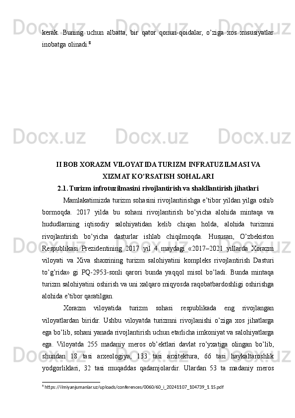 kerak.   Buning   uchun   albatta,   bir   qator   qonun-qoidalar,   o’ziga   xos   xususiyatlar
inobatga olinadi. 8
II BOB XORAZM VILOYATIDA TURIZM INFRATUZILMASI VA
XIZMAT KO’RSATISH SOHALARI
2.1. Turizm infrotuzilmasini rivojlantirish va shakllantirish jihatlari
Mamlakatimizda turizm sohasini rivojlantirishga e’tibor yildan yilga oshib
bormoqda.   2017   yilda   bu   sohani   rivojlantirish   bo’yicha   alohida   mintaqa   va
hududlarning   iqtisodiy   salohiyatidan   kelib   chiqan   holda,   alohida   turizmni
rivojlantirish   bo’yicha   dasturlar   ishlab   chiqilmoqda.   Hususan,   O’zbekiston
Respublikasi   Prezidentining   2017   yil   4   maydagi   «2017–2021   yillarda   Xorazm
viloyati   va   Xiva   shaxrining   turizm   salohiyatini   kompleks   rivojlantirish   Dasturi
to’g’rida»   gi   PQ-2953-sonli   qarori   bunda   yaqqol   misol   bo’ladi.   Bunda   mintaqa
turizm salohiyatini oshirish va uni xalqaro miqyosda raqobatbardoshligi oshirishga
alohida e’tibor qaratilgan.
Xorazm   viloyatida   turizm   sohasi   respublikada   eng   rivojlangan
viloyatlardan   biridir.   Ushbu   viloyatda   turizmni   rivojlanishi   o’ziga   xos   jihatlarga
ega bo’lib, sohani yanada rivojlantirish uchun etarlicha imkoniyat va salohiyatlarga
ega.   Viloyatda   255   madaniy   meros   ob’ektlari   davlat   ro’yxatiga   olingan   bo’lib,
shundan   18   tasi   arxeologiya,   133   tasi   arxitektura,   66   tasi   haykaltaroshlik
yodgorliklari,   32   tasi   muqaddas   qadamjolardir.   Ulardan   53   ta   madaniy   meros
8
 https://ilmiyanjumanlar.uz/uploads/conferences/0060/60_i_20241107_104739_1.15.pdf 