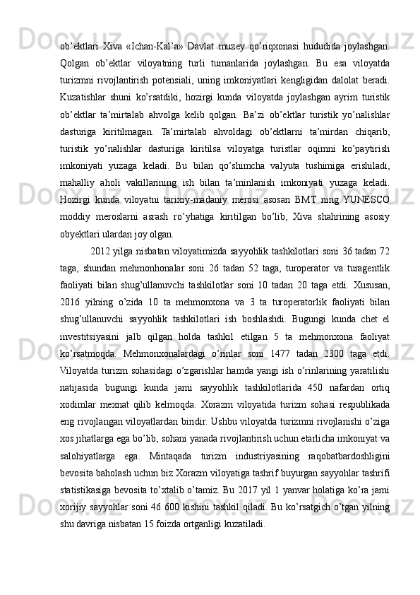 ob’ektlari   Xiva   «Ichan-Kal’a»   Davlat   muzey   qo’riqxonasi   hududida   joylashgan.
Qolgan   ob’ektlar   viloyatning   turli   tumanlarida   joylashgan.   Bu   esa   viloyatda
turizmni   rivojlantirish   potensiali,   uning   imkoniyatlari   kengligidan   dalolat   beradi.
Kuzatishlar   shuni   ko’rsatdiki,   hozirgi   kunda   viloyatda   joylashgan   ayrim   turistik
ob’ektlar   ta’mirtalab   ahvolga   kelib   qolgan.   Ba’zi   ob’ektlar   turistik   yo’nalishlar
dasturiga   kiritilmagan.   Ta’mirtalab   ahvoldagi   ob’ektlarni   ta’mirdan   chiqarib,
turistik   yo’nalishlar   dasturiga   kiritilsa   viloyatga   turistlar   oqimni   ko’paytirish
imkoniyati   yuzaga   keladi.   Bu   bilan   qo’shimcha   valyuta   tushimiga   erishiladi,
mahalliy   aholi   vakillarining   ish   bilan   ta’minlanish   imkoniyati   yuzaga   keladi.
Hozirgi   kunda   viloyatni   tarixiy-madaniy   merosi   asosan   BMT   ning   YUNESCO
moddiy   meroslarni   asrash   ro’yhatiga   kiritilgan   bo’lib,   Xiva   shahrining   asosiy
obyektlari ulardan joy olgan.
2012 yilga nisbatan viloyatimizda sayyohlik tashkilotlari soni 36 tadan 72
taga,   shundan   mehmonhonalar   soni   26   tadan   52   taga,   turoperator   va   turagentlik
faoliyati   bilan   shug’ullanuvchi   tashkilotlar   soni   10   tadan   20   taga   etdi.   Xususan,
2016   yilning   o’zida   10   ta   mehmonxona   va   3   ta   turoperatorlik   faoliyati   bilan
shug’ullanuvchi   sayyohlik   tashkilotlari   ish   boshlashdi.   Bugungi   kunda   chet   el
investitsiyasini   jalb   qilgan   holda   tashkil   etilgan   5   ta   mehmonxona   faoliyat
ko’rsatmoqda.   Mehmonxonalardagi   o’rinlar   soni   1477   tadan   2300   taga   etdi.
Viloyatda  turizm  sohasidagi  o’zgarishlar  hamda yangi  ish  o’rinlarining yaratilishi
natijasida   bugungi   kunda   jami   sayyohlik   tashkilotlarida   450   nafardan   ortiq
xodimlar   mexnat   qilib   kelmoqda.   Xorazm   viloyatida   turizm   sohasi   respublikada
eng rivojlangan viloyatlardan biridir. Ushbu viloyatda turizmni rivojlanishi o’ziga
xos jihatlarga ega bo’lib, sohani yanada rivojlantirish uchun etarlicha imkoniyat va
salohiyatlarga   ega.   Mintaqada   turizm   industriyasining   raqobatbardoshligini
bevosita baholash uchun biz Xorazm viloyatiga tashrif buyurgan sayyohlar tashrifi
statistikasiga bevosita to’xtalib o’tamiz. Bu 2017 yil 1 yanvar holatiga ko’ra jami
xorijiy sayyohlar soni  46 600 kishini  tashkil  qiladi. Bu ko’rsatgich o’tgan yilning
shu davriga nisbatan 15 foizda ortganligi kuzatiladi. 