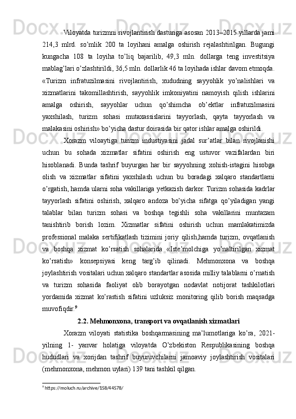 Viloyatda turizmni rivojlantirish dasturiga asosan 2013–2015 yillarda jami
214,3   mlrd.   so’mlik   200   ta   loyihani   amalga   oshirish   rejalashtirilgan.   Bugungi
kungacha   108   ta   loyiha   to’liq   bajarilib,   49,3   mln.   dollarga   teng   investitsiya
mablag’lari o’zlashtirildi, 36,5 mln. dollarlik 46 ta loyihada ishlar davom etmoqda.
«Turizm   infratuzilmasini   rivojlantirish,   xududning   sayyohlik   yo’nalishlari   va
xizmatlarini   takomillashtirish,   sayyohlik   imkoniyatini   namoyish   qilish   ishlarini
amalga   oshirish,   sayyohlar   uchun   qo’shimcha   ob’ektlar   infratuzilmasini
yaxshilash,   turizm   sohasi   mutaxassislarini   tayyorlash,   qayta   tayyorlash   va
malakasini oshirish» bo’yicha dastur doirasida bir qator ishlar amalga oshirildi.
Xorazm   viloaytiga   turizm   industiyasini   jadal   sur’atlar   bilan   rivojlanishi
uchun   bu   sohada   xizmatlar   sifatini   oshirish   eng   ustuvor   vazifalardan   biri
hisoblanadi.   Bunda   tashrif   buyurgan   har   bir   sayyohning   xohish-istagini   hisobga
olish   va   xizmatlar   sifatini   yaxshilash   uchun   bu   boradagi   xalqaro   standartlarni
o’rgatish, hamda ularni soha vakillariga yetkazish darkor. Turizm sohasida kadrlar
tayyorlash   sifatini   oshirish,   xalqaro   andoza   bo’yicha   sifatga   qo’yiladigan   yangi
talablar   bilan   turizm   sohasi   va   boshqa   tegishli   soha   vakillarini   muntazam
tanishtirib   borish   lozim.   Xizmatlar   sifatini   oshirish   uchun   mamlakatimizda
professional   malaka   sertifikatlash   tizimini   joriy   qilish,hamda   turizm,   ovqatlanish
va   boshqa   xizmat   ko’rsatish   sohalarida   «Iste’molchiga   yo’naltirilgan   xizmat
ko’rsatish»   konsepsiyasi   keng   targ’ib   qilinadi.   Mehmonxona   va   boshqa
joylashtirish vositalari uchun xalqaro standartlar asosida milliy talablarni o’rnatish
va   turizm   sohasida   faoliyat   olib   borayotgan   nodavlat   notijorat   tashkilotlari
yordamida   xizmat   ko’rastish   sifatini   uzluksiz   monitoring   qilib   borish   maqsadga
muvofiqdir. 9
2.2. Mehmonxona, transport va ovqatlanish xizmatlari
Xorazm   viloyati   statistika   boshqarmasining   ma’lumotlariga   ko’ra,   2021-
yilning   1-   yanvar   holatiga   viloyatda   O’zbekiston   Respublikasining   boshqa
hududlari   va   xorijdan   tashrif   buyuruvchilarni   jamoaviy   joylashtirish   vositalari
(mehmonxona, mehmon uylari) 139 tani tashkil qilgan.
9
 https://moluch.ru/archive/158/44578/ 