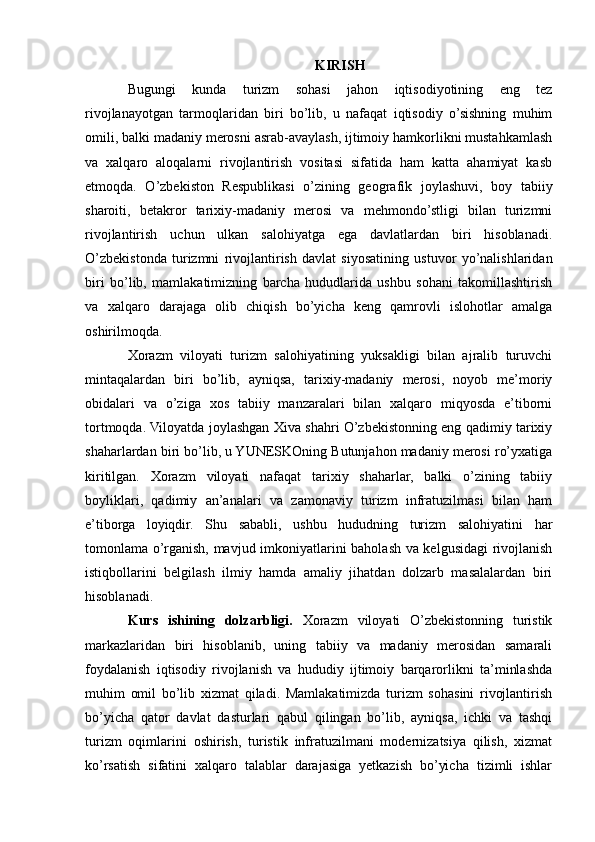 KIRISH
Bugungi   kunda   turizm   sohasi   jahon   iqtisodiyotining   eng   tez
rivojlanayotgan   tarmoqlaridan   biri   bo’lib,   u   nafaqat   iqtisodiy   o’sishning   muhim
omili, balki madaniy merosni asrab-avaylash, ijtimoiy hamkorlikni mustahkamlash
va   xalqaro   aloqalarni   rivojlantirish   vositasi   sifatida   ham   katta   ahamiyat   kasb
etmoqda.   O’zbekiston   Respublikasi   o’zining   geografik   joylashuvi,   boy   tabiiy
sharoiti,   betakror   tarixiy-madaniy   merosi   va   mehmondo’stligi   bilan   turizmni
rivojlantirish   uchun   ulkan   salohiyatga   ega   davlatlardan   biri   hisoblanadi.
O’zbekistonda   turizmni   rivojlantirish   davlat   siyosatining   ustuvor   yo’nalishlaridan
biri   bo’lib,   mamlakatimizning   barcha   hududlarida   ushbu   sohani   takomillashtirish
va   xalqaro   darajaga   olib   chiqish   bo’yicha   keng   qamrovli   islohotlar   amalga
oshirilmoqda.
Xorazm   viloyati   turizm   salohiyatining   yuksakligi   bilan   ajralib   turuvchi
mintaqalardan   biri   bo’lib,   ayniqsa,   tarixiy-madaniy   merosi,   noyob   me’moriy
obidalari   va   o’ziga   xos   tabiiy   manzaralari   bilan   xalqaro   miqyosda   e’tiborni
tortmoqda. Viloyatda joylashgan Xiva shahri O’zbekistonning eng qadimiy tarixiy
shaharlardan biri bo’lib, u YUNESKOning Butunjahon madaniy merosi ro’yxatiga
kiritilgan.   Xorazm   viloyati   nafaqat   tarixiy   shaharlar,   balki   o’zining   tabiiy
boyliklari,   qadimiy   an’analari   va   zamonaviy   turizm   infratuzilmasi   bilan   ham
e’tiborga   loyiqdir.   Shu   sababli,   ushbu   hududning   turizm   salohiyatini   har
tomonlama o’rganish, mavjud imkoniyatlarini baholash va kelgusidagi  rivojlanish
istiqbollarini   belgilash   ilmiy   hamda   amaliy   jihatdan   dolzarb   masalalardan   biri
hisoblanadi.
Kurs   ishining   dolzarbligi.   Xorazm   viloyati   O’zbekistonning   turistik
markazlaridan   biri   hisoblanib,   uning   tabiiy   va   madaniy   merosidan   samarali
foydalanish   iqtisodiy   rivojlanish   va   hududiy   ijtimoiy   barqarorlikni   ta’minlashda
muhim   omil   bo’lib   xizmat   qiladi.   Mamlakatimizda   turizm   sohasini   rivojlantirish
bo’yicha   qator   davlat   dasturlari   qabul   qilingan   bo’lib,   ayniqsa,   ichki   va   tashqi
turizm   oqimlarini   oshirish,   turistik   infratuzilmani   modernizatsiya   qilish,   xizmat
ko’rsatish   sifatini   xalqaro   talablar   darajasiga   yetkazish   bo’yicha   tizimli   ishlar 
