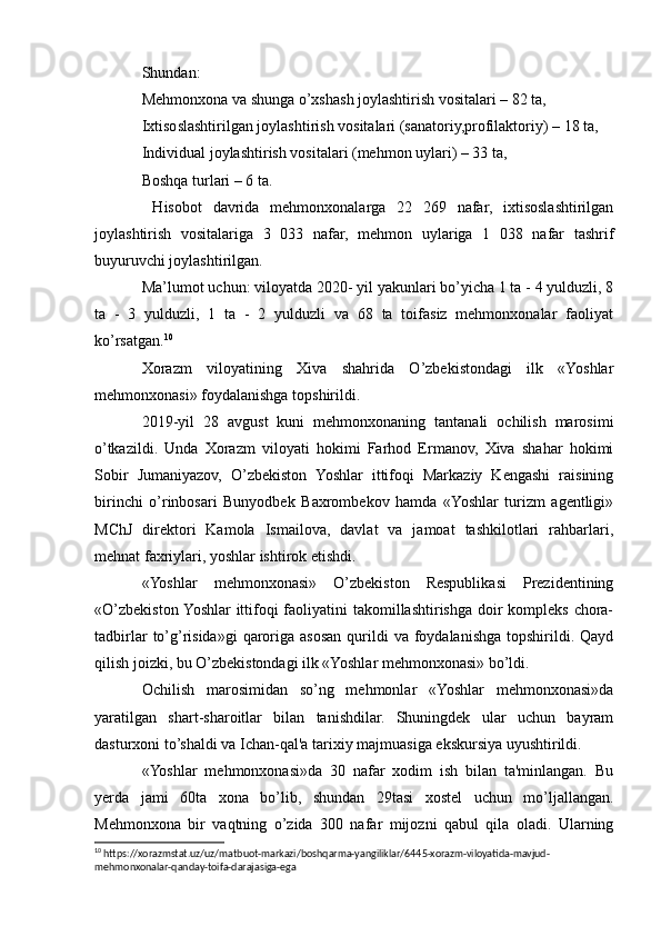 Shundan:
Mehmonxona va shunga o’xshash joylashtirish vositalari – 82 ta,
Ixtisoslashtirilgan joylashtirish vositalari (sanatoriy,profilaktoriy) – 18 ta,
Individual joylashtirish vositalari (mehmon uylari) – 33 ta,
Boshqa turlari – 6 ta.
  Hisobot   davrida   mehmonxonalarga   22   269   nafar,   ixtisoslashtirilgan
joylashtirish   vositalariga   3   033   nafar,   mehmon   uylariga   1   038   nafar   tashrif
buyuruvchi joylashtirilgan.
Ma’lumot uchun: viloyatda 2020- yil yakunlari bo’yicha 1 ta - 4 yulduzli, 8
ta   -   3   yulduzli,   1   ta   -   2   yulduzli   va   68   ta   toifasiz   mehmonxonalar   faoliyat
ko’rsatgan. 10
Xorazm   viloyatining   Xiva   shahrida   O’zbekistondagi   ilk   «Yoshlar
mehmonxonasi» foydalanishga topshirildi.
2019-yil   28   avgust   kuni   mehmonxonaning   tantanali   ochilish   marosimi
o’tkazildi.   Unda   Xorazm   viloyati   hokimi   Farhod   Ermanov,   Xiva   shahar   hokimi
Sobir   Jumaniyazov,   O’zbekiston   Yoshlar   ittifoqi   Markaziy   Kengashi   raisining
birinchi   o’rinbosari   Bunyodbek   Baxrombekov   hamda   «Yoshlar   turizm   agentligi»
MChJ   direktori   Kamola   Ismailova,   davlat   va   jamoat   tashkilotlari   rahbarlari,
mehnat faxriylari, yoshlar ishtirok etishdi.
«Yoshlar   mehmonxonasi»   O’zbekiston   Respublikasi   Prezidentining
«O’zbekiston Yoshlar ittifoqi  faoliyatini  takomillashtirishga doir  kompleks chora-
tadbirlar   to’g’risida»gi  qaroriga  asosan  qurildi   va foydalanishga  topshirildi. Qayd
qilish joizki, bu O’zbekistondagi ilk «Yoshlar mehmonxonasi» bo’ldi.
Ochilish   marosimidan   so’ng   mehmonlar   «Yoshlar   mehmonxonasi»da
yaratilgan   shart-sharoitlar   bilan   tanishdilar.   Shuningdek   ular   uchun   bayram
dasturxoni to’shaldi va Ichan-qal'a tarixiy majmuasiga ekskursiya uyushtirildi.
«Yoshlar   mehmonxonasi»da   30   nafar   xodim   ish   bilan   ta'minlangan.   Bu
yerda   jami   60ta   xona   bo’lib,   shundan   29tasi   xostel   uchun   mo’ljallangan.
Mehmonxona   bir   vaqtning   o’zida   300   nafar   mijozni   qabul   qila   oladi.   Ularning
10
 https://xorazmstat.uz/uz/matbuot-markazi/boshqarma-yangiliklar/6445-xorazm-viloyatida-mavjud-
mehmonxonalar-qanday-toifa-darajasiga-ega 