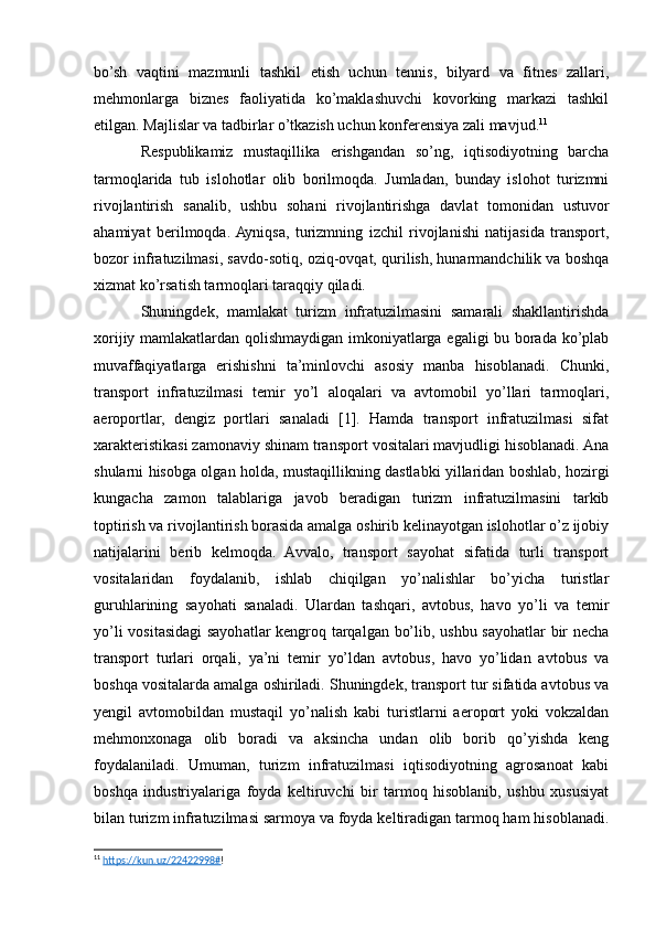 bo’sh   vaqtini   mazmunli   tashkil   etish   uchun   tennis,   bilyard   va   fitnes   zallari,
mehmonlarga   biznes   faoliyatida   ko’maklashuvchi   kovorking   markazi   tashkil
etilgan. Majlislar va tadbirlar o’tkazish uchun konferensiya zali mavjud. 11
Respublikamiz   mustaqillika   erishgandan   so’ng,   iqtisodiyotning   barcha
tarmoqlarida   tub   islohotlar   olib   borilmoqda.   Jumladan,   bunday   islohot   turizmni
rivojlantirish   sanalib,   ushbu   sohani   rivojlantirishga   davlat   tomonidan   ustuvor
ahamiyat   berilmoqda.  Ayniqsa,   turizmning   izchil   rivojlanishi   natijasida   transport,
bozor infratuzilmasi, savdo-sotiq, oziq-ovqat, qurilish, hunarmandchilik va boshqa
xizmat ko’rsatish tarmoqlari taraqqiy qiladi.
Shuningdek,   mamlakat   turizm   infratuzilmasini   samarali   shakllantirishda
xorijiy mamlakatlardan qolishmaydigan imkoniyatlarga egaligi bu borada ko’plab
muvaffaqiyatlarga   erishishni   ta’minlovchi   asosiy   manba   hisoblanadi.   Chunki,
transport   infratuzilmasi   temir   yo’l   aloqalari   va   avtomobil   yo’llari   tarmoqlari,
aeroportlar,   dengiz   portlari   sanaladi   [1].   Hamda   transport   infratuzilmasi   sifat
xarakteristikasi zamonaviy shinam transport vositalari mavjudligi hisoblanadi. Ana
shularni hisobga olgan holda, mustaqillikning dastlabki yillaridan boshlab, hozirgi
kungacha   zamon   talablariga   javob   beradigan   turizm   infratuzilmasini   tarkib
toptirish va rivojlantirish borasida amalga oshirib kelinayotgan islohotlar o’z ijobiy
natijalarini   berib   kelmoqda.   Avvalo,   transport   sayohat   sifatida   turli   transport
vositalaridan   foydalanib,   ishlab   chiqilgan   yo’nalishlar   bo’yicha   turistlar
guruhlarining   sayohati   sanaladi.   Ulardan   tashqari,   avtobus,   havo   yo’li   va   temir
yo’li vositasidagi  sayohatlar kengroq tarqalgan bo’lib, ushbu sayohatlar bir necha
transport   turlari   orqali,   ya’ni   temir   yo’ldan   avtobus,   havo   yo’lidan   avtobus   va
boshqa vositalarda amalga oshiriladi. Shuningdek, transport tur sifatida avtobus va
yengil   avtomobildan   mustaqil   yo’nalish   kabi   turistlarni   aeroport   yoki   vokzaldan
mehmonxonaga   olib   boradi   va   aksincha   undan   olib   borib   qo’yishda   keng
foydalaniladi.   Umuman,   turizm   infratuzilmasi   iqtisodiyotning   agrosanoat   kabi
boshqa   industriyalariga   foyda   keltiruvchi   bir   tarmoq   hisoblanib,   ushbu   xususiyat
bilan turizm infratuzilmasi sarmoya va foyda keltiradigan tarmoq ham hisoblanadi.
11
  https://kun.uz/22422998# !  