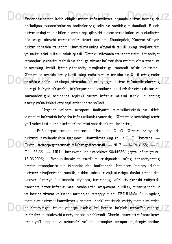 Yuqoridagidardan   kelib   chiqib,   turizm   infratuzilmasi   deganda   turizm   tarmog’ida
bo’ladigan   munosabatlar   va   hodisalar   yig’indisi   va   yaxlitligi   tushuniladi.   Bunda
turizm tashqi muhit bilan o’zaro aloqa qiluvchi turizm tashkilotlari va hududlarini
o’z   ichiga   oluvchi   munosabatlar   tizimi   sanaladi.   Shuningdek,   Xorazm   viloyati
turizm   sohasida   transport   infratuzilmasining   o’zgarish   tahlili   uning   rivojlantirish
yo’nalishlarini   bilishni   talab   qiladi.   Chunki,   viloyatda   transport   tizimi   iqtisodiyot
tarmoqlari yuklarini tashish va aholiga xizmat ko’rsatishda muhim o’rin tutadi va
viloyatning   izchil   ijtimoiy-iqtisodiy   rivojlanishiga   samarali   ta’sir   ko’rsatadi.
Xorazm   viloyatida   har   yili   40   ming   nafar   xorijiy   turistlar   va   8–10   ming   nafar
atrofidagi   ichki   turistlarga   xizmatlar   ko’rsatayotgan   turizm   infratuzilmalarining
hozirgi faoliyati o’rganilib, to’plangan ma’lumotlarni tahlil qilish natijasida turizm
samaradorligini   oshirishda   tegishli   turizm   infratuzilmalarni   tashkil   qilishning
asosiy yo’nalishlari quyidagilardan iborat bo’ladi.
−   Urganch   xalqaro   aeroporti   faoliyatini   takomillashtirish   va   sifatli
xizmatlar ko’rsatish bo’yicha infratuzilmalar yaratish; − Xorazm viloyatidagi temir
yo’l vokzallari turistik infratuzilmalarini yanada takomillashtirish;
Библиографическое   описание:   Чупонов,   С.   О.   Xorazm   viloyatida
turizmni   rivojlantirishda   transport   infratuzilmasining   roli   /   С.   О.   Чупонов.   —
Текст : непосредственный // Молодой ученый. — 2017. — № 24 (158). — С.
Т.1.   33-35.   —   URL:   https://moluch.ru/archive/158/44585/   (дата   обращенm:
18.03.2025).     Respublikamiz   mustaqillika   erishgandan   so’ng,   iqtisodiyotning
barcha   tarmoqlarida   tub   islohotlar   olib   borilmoqda.   Jumladan,   bunday   islohot
turizmni   rivojlantirish   sanalib,   ushbu   sohani   rivojlantirishga   davlat   tomonidan
ustuvor   ahamiyat   berilmoqda.   Ayniqsa,   turizmning   izchil   rivojlanishi   natijasida
transport, bozor  infratuzilmasi, savdo-sotiq, oziq-ovqat, qurilish, hunarmandchilik
va   boshqa   xizmat   ko’rsatish   tarmoqlari   taraqqiy   qiladi.   РЕКЛАМА   Shuningdek,
mamlakat turizm infratuzilmasini samarali shakllantirishda xorijiy mamlakatlardan
qolishmaydigan   imkoniyatlarga   egaligi   bu   borada   ko’plab   muvaffaqiyatlarga
erishishni ta’minlovchi asosiy manba hisoblanadi. Chunki, transport infratuzilmasi
temir   yo’l   aloqalari   va   avtomobil   yo’llari   tarmoqlari,   aeroportlar,   dengiz   portlari 