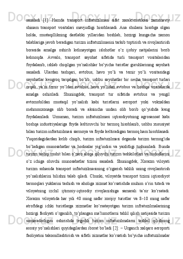 sanaladi   [1].   Hamda   transport   infratuzilmasi   sifat   xarakteristikasi   zamonaviy
shinam   transport   vositalari   mavjudligi   hisoblanadi.   Ana   shularni   hisobga   olgan
holda,   mustaqillikning   dastlabki   yillaridan   boshlab,   hozirgi   kungacha   zamon
talablariga javob beradigan turizm infratuzilmasini tarkib toptirish va rivojlantirish
borasida   amalga   oshirib   kelinayotgan   islohotlar   o’z   ijobiy   natijalarini   berib
kelmoqda.   Avvalo,   transport   sayohat   sifatida   turli   transport   vositalaridan
foydalanib,   ishlab   chiqilgan   yo’nalishlar   bo’yicha   turistlar   guruhlarining   sayohati
sanaladi.   Ulardan   tashqari,   avtobus,   havo   yo’li   va   temir   yo’li   vositasidagi
sayohatlar   kengroq   tarqalgan   bo’lib,   ushbu   sayohatlar   bir   necha   transport   turlari
orqali,   ya’ni   temir   yo’ldan   avtobus,   havo   yo’lidan   avtobus   va   boshqa   vositalarda
amalga   oshiriladi.   Shuningdek,   transport   tur   sifatida   avtobus   va   yengil
avtomobildan   mustaqil   yo’nalish   kabi   turistlarni   aeroport   yoki   vokzaldan
mehmonxonaga   olib   boradi   va   aksincha   undan   olib   borib   qo’yishda   keng
foydalaniladi.   Umuman,   turizm   infratuzilmasi   iqtisodiyotning   agrosanoat   kabi
boshqa   industriyalariga   foyda   keltiruvchi   bir   tarmoq   hisoblanib,   ushbu   xususiyat
bilan turizm infratuzilmasi sarmoya va foyda keltiradigan tarmoq ham hisoblanadi.
Yuqoridagidardan   kelib   chiqib,   turizm   infratuzilmasi   deganda   turizm   tarmog’ida
bo’ladigan   munosabatlar   va   hodisalar   yig’indisi   va   yaxlitligi   tushuniladi.   Bunda
turizm tashqi muhit bilan o’zaro aloqa qiluvchi turizm tashkilotlari va hududlarini
o’z   ichiga   oluvchi   munosabatlar   tizimi   sanaladi.   Shuningdek,   Xorazm   viloyati
turizm   sohasida   transport   infratuzilmasining   o’zgarish   tahlili   uning   rivojlantirish
yo’nalishlarini   bilishni   talab   qiladi.   Chunki,   viloyatda   transport   tizimi   iqtisodiyot
tarmoqlari yuklarini tashish va aholiga xizmat ko’rsatishda muhim o’rin tutadi va
viloyatning   izchil   ijtimoiy-iqtisodiy   rivojlanishiga   samarali   ta’sir   ko’rsatadi.
Xorazm   viloyatida   har   yili   40   ming   nafar   xorijiy   turistlar   va   8–10   ming   nafar
atrofidagi   ichki   turistlarga   xizmatlar   ko’rsatayotgan   turizm   infratuzilmalarining
hozirgi faoliyati o’rganilib, to’plangan ma’lumotlarni tahlil qilish natijasida turizm
samaradorligini   oshirishda   tegishli   turizm   infratuzilmalarni   tashkil   qilishning
asosiy yo’nalishlari quyidagilardan iborat bo’ladi [2]: − Urganch xalqaro aeroporti
faoliyatini takomillashtirish va sifatli xizmatlar ko’rsatish bo’yicha infratuzilmalar 