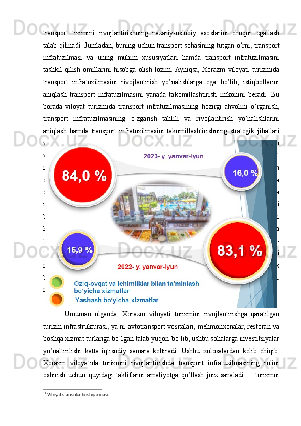 transport   tizimini   rivojlantirishning   nazariy-uslubiy   asoslarini   chuqur   egallash
talab qilinadi. Jumladan, buning uchun transport sohasining tutgan o’rni, transport
infratuzilmasi   va   uning   muhim   xususiyatlari   hamda   transport   infratuzilmasini
tashkil   qilish   omillarini   hisobga   olish   lozim.  Ayniqsa,   Xorazm   viloyati   turizmida
transport   infratuzilmasini   rivojlantirish   yo’nalishlarga   ega   bo’lib,   istiqbollarini
aniqlash   transport   infratuzilmasini   yanada   takomillashtirish   imkonini   beradi.   Bu
borada   viloyat   turizmida   transport   infratuzilmasining   hozirgi   ahvolini   o’rganish,
transport   infratuzilmasining   o’zgarish   tahlili   va   rivojlantirish   yo’nalishlarini
aniqlash   hamda   transport   infratuzilmasini   takomillashtirishning   strategik   jihatlari
va kelgusi istiqbollari alohida hisobga olinadi. Ana shulardan kelib chiqib, Xorazm
viloyati   turizmi   sohasida   transport   infratuzilmasining   hozirgi   ahvolini   transport
infratuzilmasi   obyektlari   tavsiflaydi.   Avvalo,   turizm   infratuzilmasiga   hamroh
obyektlar, ya’ni infratuzilma holatini yaxshilash quyidagi chora-tadbirlarni amalga
oshirishni   talab   qiladi:   −   hududning   turistik   salohiyati   va   kommunikatsiya
imkoniyatlarini   yaxshilash,   shu   jumladan   veb-sayt   yaratish   va   mehmonxonalarni
bron   qilishning   onlayn   tizimini   joriy   qilish,   −   internetga   chiqish   yo’llarini
kengaytirish to’g’risida axborot berish uchun zamonaviy axborot-kommunikatsiya
texnologiyalarini keng joriy etish va foydalanishga yo’naltirilgan kompleks chora-
tadbirlarni   amalga   oshirish;   −   injenerlik   va   kommunikatsiya   infratuzilmasini
modernizatsiya   qilish,   Tashqi   ishlar   vazirligining   Urganch   shahrida   konsullik
bo’limini ochish, shuningdek turistik obyektlarni ko’rsatish yo’nalishidagi 21 km.
masofadagi yo’llarni qurish va ta’mirlash.
2.2.1 – rasm Yashash va ovqatlanish bo’yicha xizmatlar tarkibi 12
Umuman   olganda,   Xorazm   viloyati   turizmini   rivojlantirishga   qaratilgan
turizm infrastrukturasi, ya’ni avtotransport vositalari, mehmonxonalar, restoran va
boshqa xizmat turlariga bo’lgan talab yuqori bo’lib, ushbu sohalarga investitsiyalar
yo’naltirilishi   katta   iqtisodiy   samara   keltiradi.   Ushbu   xulosalardan   kelib   chiqib,
Xorazm   viloyatida   turizmni   rivojlantirishda   transport   infratuzilmasining   rolini
oshirish   uchun   quyidagi   takliflarni   amaliyotga   qo’llash   joiz   sanaladi:   −   turizmni
12
 Viloyat statistika boshqarmasi.  