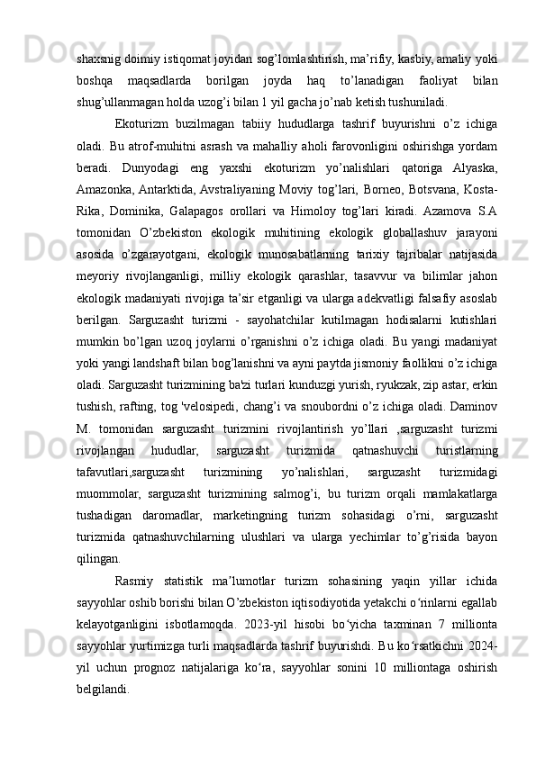 shaxsnig doimiy istiqomat joyidan sog’lomlashtirish, ma’rifiy, kasbiy, amaliy yoki
boshqa   maqsadlarda   borilgan   joyda   haq   to’lanadigan   faoliyat   bilan
shug’ullanmagan holda uzog’i bilan 1 yil gacha jo’nab ketish tushuniladi.
Ekoturizm   buzilmagan   tabiiy   hududlarga   tashrif   buyurishni   o’z   ichiga
oladi.   Bu   atrof-muhitni   asrash   va   mahalliy   aholi   farovonligini   oshirishga   yordam
beradi.   Dunyodagi   eng   yaxshi   ekoturizm   yo’nalishlari   qatoriga   Alyaska,
Amazonka,  Antarktida,  Avstraliyaning   Moviy   tog’lari,   Borneo,   Botsvana,   Kosta-
Rika,   Dominika,   Galapagos   orollari   va   Himoloy   tog’lari   kiradi.   Azamova   S.A
tomonidan   О’zbekistоn   ekоlоgik   muhitining   ekоlоgik   glоballashuv   jarayоni
asоsida   о’zgarayоtgani,   ekоlоgik   munоsabatlarning   tarixiy   tajribalar   natijasida
meyоriy   rivоjlanganligi,   milliy   ekоlоgik   qarashlar,   tasavvur   va   bilimlar   jahоn
ekоlоgik madaniyati rivоjiga ta’sir etganligi va ularga adekvatligi falsafiy asoslab
berilgan.   Sarguzasht   turizmi   -   sayohatchilar   kutilmagan   hodisalarni   kutishlari
mumkin   bo’lgan   uzoq   joylarni   o’rganishni   o’z   ichiga   oladi.   Bu   yangi   madaniyat
yoki yangi landshaft bilan bog’lanishni va ayni paytda jismoniy faollikni o’z ichiga
oladi. Sarguzasht turizmining ba'zi turlari kunduzgi yurish, ryukzak, zip astar, erkin
tushish, rafting, tog 'velosipedi, chang’i  va snoubordni o’z ichiga oladi. Daminov
M.   tomonidan   sarguzasht   turizmini   rivojlantirish   yo’llari   ,sarguzasht   turizmi
rivojlangan   hududlar,   sarguzasht   turizmida   qatnashuvchi   turistlarning
tafavutlari,sarguzasht   turizmining   yo’nalishlari,   sarguzasht   turizmidagi
muommolar,   sarguzasht   turizmining   salmog’i,   bu   turizm   orqali   mamlakatlarga
tushadigan   daromadlar,   marketingning   turizm   sohasidagi   o’rni,   sarguzasht
turizmida   qatnashuvchilarning   ulushlari   va   ularga   yechimlar   to’g’risida   bayon
qilingan.
Rasmiy   statistik   ma lumotlar   turizm   sohasining   yaqin   yillar   ichidaʼ
sayyohlar oshib borishi bilan O’zbekiston iqtisodiyotida yetakchi o rinlarni egallab	
ʻ
kelayotganligini   isbotlamoqda.   2023-yil   hisobi   bo yicha   taxminan   7   millionta	
ʻ
sayyohlar yurtimizga turli maqsadlarda tashrif buyurishdi. Bu ko rsatkichni 2024-	
ʻ
yil   uchun   prognoz   natijalariga   ko ra,   sayyohlar   sonini   10   milliontaga   oshirish	
ʻ
belgilandi. 