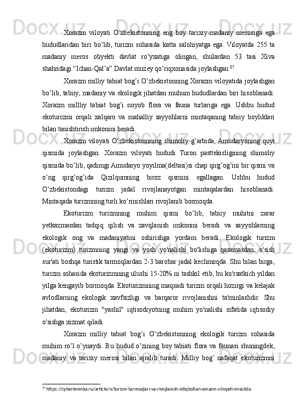 Xorazm   viloyati   O zbekistonning   eng   boy   tarixiy-madaniy   merosiga   egaʻ
hududlaridan   biri   bo lib,   turizm   sohasida   katta   salohiyatga   ega.  Viloyatda   255   ta	
ʻ
madaniy   meros   obyekti   davlat   ro yxatiga   olingan,   shulardan   53   tasi   Xiva	
ʻ
shahridagi “Ichan-Qal a” Davlat muzey qo riqxonasida joylashgan.	
ʼ ʻ 15
Xorazm milliy tabiat bog’i O’zbekistonning Xorazm viloyatida joylashgan
bo’lib, tabiiy, madaniy va ekologik jihatdan muhum hududlardan biri hisoblanadi.
Xorazm   millliy   tabiat   bog’i   noyob   flora   va   fauna   turlariga   ega.   Ushbu   hudud
ekoturizmi   orqali   xalqaro   va   mahalliy   sayyohlarni   mintaqaning   tabiiy   boyliklari
bilan tanishtirish imkonini beradi.
Xorazm  viloyati  O’zbekistonnning shimoliy-g’arbida, Amudaryoning quyi
qismida   joylashgan.   Xorazm   viloyati   hududi   Turon   pasttekisligining   shimoliy
qismida bo’lib, qadimgi Amudaryo yoyilma(deltasi)si chap qirg’og’ini bir qismi va
o’ng   qirg’og’ida   Qizilqumning   biroz   qismini   egallagan.   Ushbu   hudud
O’zbekistondagi   turizm   jadal   rivojlanayotgan   mintaqalardan   hisoblanadi.
Mintaqada turizmning turli ko’rinishlari rivojlanib bormoqda.
Ekoturizm   turizmning   muhim   qismi   bo’lib,   tabiiy   muhitni   zarar
yetkazmasdan   tadqiq   qilish   va   zavqlanish   imkonini   beradi   va   sayyohlarning
ekologik   ong   va   madaniyatini   oshirishga   yordam   beradi.   Ekologik   turizm
(ekoturizm)   turizmning   yangi   va   yosh   yo'nalishi   bo'lishiga   qaramasdan,   o'sish
sur'ati boshqa turistik tarmoqlardan 2-3 barobar jadal kechmoqda. Shu bilan birga,
turizm sohasida ekoturizmning ulushi 15-20% ni tashkil etib, bu ko'rsatkich yildan
yilga kengayib bormoqda. Ekoturizmning maqsadi turizm orqali hozirgi va kelajak
avlodlarning   ekologik   xavfsizligi   va   barqaror   rivojlanishni   ta'minlashdir.   Shu
jihatdan,   ekoturizm   "yashil"   iqtisodiyotning   muhim   yo'nalishi   sifatida   iqtisodiy
o'sishga xizmat qiladi.
Xorazm   milliy   tabiat   bog’i   O’zbekistonning   ekologik   turizm   sohasida
muhim ro’l o’ynaydi. Bu hudud o’zining boy tabiati flora va faunasi shuningdek,
madaniy   va   tarixiy   merosi   bilan   ajralib   turadi.   Milliy   bog’  nafaqat   ekoturizmni
15
 https://cyberleninka.ru/article/n/turizm-tarmoqlari-va-rivojlanish-istiqbollari-xorazm-viloyati-misolida 