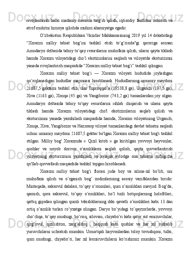 rivojlantirish   balki   madaniy   merosni   targ’ib   qilish,   iqtisodiy   faollikni   oshirish   va
atrof-muhitni himoya qilishda muhim ahamiyatga egadir.
O’zbekiston Respublikasi Vazirlar Mahkamasining 2019 yil 14 dekabrdagi
“Xorazm   milliy   tabiat   bog’ini   tashkil   etish   to’g’risida"gi   qaroriga   asosan
Amudaryo deltasida tabiiy to’qay resurslarini muhofaza qilish, ularni qayta tiklash
hamda Xorazm viloyatidagi cho’l ekotizimlarini saqlash va viloyatda ekoturizmni
yanada rivojlantirish maqsadida “Xorazm milliy tabiat bog’i” tashkil qilingan.
Xorazm   milliy   tabiat   bog i   —   Xorazm   viloyati   hududida   joylashganʻ
qo riqlanadigan   hududlar   majmuasi   hisoblanadi.   Hududlarning   umumiy   maydoni	
ʻ
21687,5 gektarni tashkil etib, ular Tuproqqal a (19538,8 ga), Urganch (197,5 ga),	
ʼ
Xiva (1163 ga), Xonqa (45 ga) va Yangibozor (743,2 ga) tumanlaridan joy olgan.
Amudaryo   deltasida   tabiiy   to'qay   resurslarini   ishlab   chiqarish   va   ularni   qayta
tiklash   hamda   Xorazm   viloyatidagi   cho'l   ekotizimlarini   saqlab   qolish   va
ekoturizmni   yanada   yaxshilash   maqsadida   hamda,   Xorazm   viloyatining   Urganch,
Xonqa, Xiva, Yangibozor va Hazorasp viloyat tumanlaridagi davlat tabiatni saqlash
uchun umumiy maydoni 21687,5 gektar bo'lgan Xorazm milliy tabiat bog'i tashkil
etilgan.   Milliy   bog'   Xorazmda   «   Qizil   kitob   »   ga   kiritilgan   yovvoyi   hayvonlar,
qushlar   va   noyob   dorivor   o'simliklarni   saqlab   qolish,   qayta   quvvatlantirish
viloyatning   ekoturizmini   yaxshilash   va   kelajak   avlodga   ona   tabiatni   sofligicha
qo'llab-quvvatlash maqsadida tashkil topgan hisoblanadi.
Xorazm   milliy   tabiat   bog’i   florasi   juda   boy   va   xilma-xil   bo’lib,   uni
muhofaza   qilish   va   o’rganish   bog’   xodimlarining   asosiy   vazifalaridan   biridir.
Mintaqada, saksovul dalalari, to’qay o’rmonlari, qum o’simliklari mavjud. Bog’da,
qamish,   qora   saksovul,   to’qay   o’simliklari,   ho’l   tuzli   botqoqlarning   holofitlari,
qattiq  gipsdan  qilingan  qumli   tekisliklarning  ikki   qavatli   o’simliklari  kabi   13  dan
ortiq   o’simlik   turlari   ro’yxatga   olingan.   Daryo   bo’yidagi   to’qayzorlarda,   yovvoyi
cho’chqa, to’qay mushugi, bo’rsiq, silovsin, chiyabo’ri kabi qator sut emizuvchilar,
qirg’ovul,   qizilishton,   zarg’aldoq   ,   haqqush   kabi   qushlar   va   har   xil   sudralib
yuruvchilarni uchratish mumkin. Umurtqali hayvonlardan toloy tovushqoni, tulki,
qum   mushugi,   chiyabo’ri,   har   xil   kemiruvchilarni   ko’rishimiz   mumkin.   Xorazm 