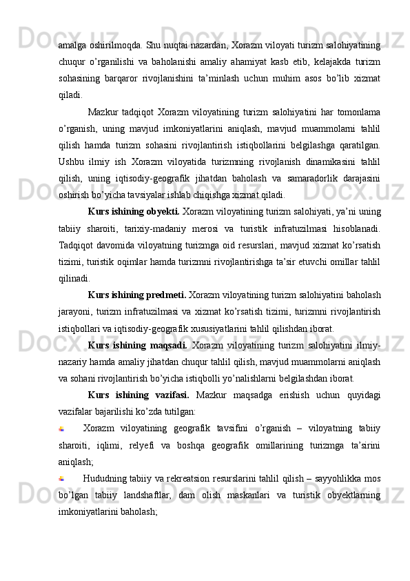 amalga oshirilmoqda. Shu nuqtai nazardan, Xorazm viloyati turizm salohiyatining
chuqur   o’rganilishi   va   baholanishi   amaliy   ahamiyat   kasb   etib,   kelajakda   turizm
sohasining   barqaror   rivojlanishini   ta’minlash   uchun   muhim   asos   bo’lib   xizmat
qiladi.
Mazkur   tadqiqot   Xorazm   viloyatining   turizm   salohiyatini   har   tomonlama
o’rganish,   uning   mavjud   imkoniyatlarini   aniqlash,   mavjud   muammolarni   tahlil
qilish   hamda   turizm   sohasini   rivojlantirish   istiqbollarini   belgilashga   qaratilgan.
Ushbu   ilmiy   ish   Xorazm   viloyatida   turizmning   rivojlanish   dinamikasini   tahlil
qilish,   uning   iqtisodiy-geografik   jihatdan   baholash   va   samaradorlik   darajasini
oshirish bo’yicha tavsiyalar ishlab chiqishga xizmat qiladi.
Kurs ishining obyekti.  Xorazm viloyatining turizm salohiyati, ya’ni uning
tabiiy   sharoiti,   tarixiy-madaniy   merosi   va   turistik   infratuzilmasi   hisoblanadi.
Tadqiqot   davomida   viloyatning   turizmga   oid   resurslari,   mavjud  xizmat   ko’rsatish
tizimi, turistik oqimlar hamda turizmni rivojlantirishga ta’sir etuvchi omillar tahlil
qilinadi.
Kurs ishining predmeti.  Xorazm viloyatining turizm salohiyatini baholash
jarayoni,   turizm   infratuzilmasi   va   xizmat   ko’rsatish   tizimi,   turizmni   rivojlantirish
istiqbollari va iqtisodiy-geografik xususiyatlarini tahlil qilishdan iborat.
Kurs   ishining   maqsadi.   Xorazm   viloyatining   turizm   salohiyatini   ilmiy-
nazariy hamda amaliy jihatdan chuqur tahlil qilish, mavjud muammolarni aniqlash
va sohani rivojlantirish bo’yicha istiqbolli yo’nalishlarni belgilashdan iborat.
Kurs   ishining   vazifasi.   Mazkur   maqsadga   erishish   uchun   quyidagi
vazifalar bajarilishi ko’zda tutilgan:
Xorazm   viloyatining   geografik   tavsifini   o’rganish   –   viloyatning   tabiiy
sharoiti,   iqlimi,   relyefi   va   boshqa   geografik   omillarining   turizmga   ta’sirini
aniqlash;
Hududning tabiiy va rekreatsion resurslarini tahlil qilish – sayyohlikka mos
bo’lgan   tabiiy   landshaftlar,   dam   olish   maskanlari   va   turistik   obyektlarning
imkoniyatlarini baholash; 