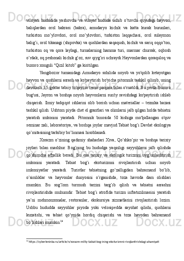 viloyati   hududida   yashovchi   va   viloyat   hududa   uchib   o’tuvchi   quyidagi   hayvon,
baliqlardan   orol   bakrasi   (bakra),   amudaryo   kichik   va   katta   kurak   burunlari,
turkiston   mo’ylovdori,   orol   mo’ylovdori,   turkiston   laqqachasi,   orol   sulaymon
balig’i, orol tikanagi (shipovka) va qushlardan saqaqush, kichik va sariq oqqo’ton,
turkiston   oq   va   qora   laylagi,   turnalarning   hamma   turi,   marmar   churrak,   oqbosh
o’rdak, oq peshonali kichik g’oz, suv qiyg’iri uchraydi.Hayvonlardan qoraquloq va
buxoro xonguli "Qizil kitob” ga kiritilgan.
Yangibozor   tumanidagi  Amudaryo   sohilida   noyob   va   yo'qolib   ketayotgan
hayvon va qushlarni asrash va ko'paytirish bo'yicha pitomnik tashkil qilinib, uning
davolash 3,5 gektar tabiiy to'qayzor temir panjara bilan o'rnatildi. Bu yerda Buxoro
bug'usi, Jayron va boshqa noyob hayvonlarni sun'iy ravishdagi ko'paytirish ishlab
chiqarish.   Ilmiy   tadqiqot   ishlarini   olib   borish   uchun   materiallar   –   texnika   bazasi
tashkil qilish. Ushtom piyda chet el grantlari va olimlarni jalb qilgan holda tabiatni
yaratish   imkonini   yaratadi.   Pitomnik   binosida   50   kishiga   mo'ljallangan   o'quv
seminar zali, laboratoriya, va boshqa joylar mavjud.Tabiat bog’i Davlat ekologiya
qo’mitasining tarkibiy bo’linmasi hisoblanadi.
Xorazm   o’zining   qadimiy   shaharlari   Xiva,   Qo’shko’pir   va   boshqa   tarixiy
joylari   bilan   mashhur.   Bog’ning   bu   hududga   yaqinligi   sayyohlarni   jalb   qilishda
qo’shimcha   afzallik   beradi.   Bu   esa   tarixiy   va   ekologik   turizmni   uyg’unlashtirish
imkonini   yaratadi.   Tabiat   bog’i   ekoturizmni   rivojlantirish   uchun   noyob
imkoniyatlar   yaratadi.   Turistlar   tabiatning   go’zalligidan   bahramand   bo’lib,
o’simliklar   va   hayvonlar   dunyosini   o’rganishda,   toza   havoda   dam   olishlari
mumkin.   Bu   sog’lom   turmush   tarzini   targ’ib   qilish   va   tabiatni   asrashni
rivojlantirishda   muhumdir.   Tabiat   bog’i   atrofida   turizm   infratuzilmasini   yaratish
ya’ni   mehmonxonalar,   restoranlar,   ekskursiya   xizmatlarini   rivojlantirish   lozim.
Ushbu   hududda   sayyohlar   piyoda   yoki   velosipedda   sayohat   qilishi,   qushlarni
kuzatishi,   va   tabiat   qo’ynida   hordiq   chiqarishi   va   toza   havodan   bahramand
bo’lishlari mumkin. 16
16
 https://cyberleninka.ru/article/n/xorazm-milliy-tabiat-bog-ining-ekoturizmni-rivojlantirishdagi-ahamiyati 