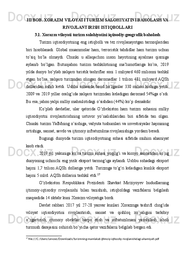 III BOB. XORAZM VILOYATI TURIZM SALOHIYATINI BAHOLASH VA
RIVOJLANTIRISH ISTIQBOLLARI
3.1. Xorazm viloyati turizm salohiyatini iqtisodiy-geografik baholash
Turizm iqtisodiyotning eng istiqbolli  va tez rivojlanayotgan tarmoqlaridan
biri   hisoblanadi.   Global   muammolar   ham,   terroristik   tahdidlar   ham   turizm   uchun
to’siq   bo’la   olmaydi.   Chunki   u   allaqachon   inson   hayotining   ajralmas   qismiga
aylanib   bo’lgan.   Butunjahon   turizm   tashkilotining   ma’lumotlariga   ko’ra,   2019
yilda dunyo bo’ylab xalqaro turistik tashriflar soni 1 miliyard 460 milionni tashkil
etgan   bo’lsa,   xalqaro   turizmdan   olingan   daromadlar   1   trilion   481   miliyard  AQSh
dollaridan  oshib   ketdi.  Ushbu  sohasida   band  bo’lganlar  330  milion  kishiga  yetdi.
2009 va 2019 yillar oralig’ida xalqaro turizmdan keladigan daromad 54%ga o’sdi.
Bu esa, jahon yalpi milliy mahsulotidagi o’sishdan (44%) ko’p demakdir.
Ko’plab   davlatlar,   ular   qatorida   O’zbekiston   ham   turizm   sohasini   milliy
iqtisodiyotni   rivojlantirishning   ustuvor   yo’nalishlaridan   biri   sifatida   tan   olgan.
Chunki turizm YaIMning o’sishiga, valyuta tushumlari va investisiyalar hajmining
ortishiga, sanoat, savdo va ijtimoiy infratuzulma rivojlanishiga yordam beradi.
Bugungi   dunyoda   turizm   iqtisodiyotning   sohasi   sifatida   muhim   ahamiyat
kasb etadi. 
2019 yil yakuniga ko’ra turizm sohasi yoqilg’i va kimyo sanoatidan so’ng
dunyoning uchinchi eng yirik eksport tarmog’iga aylandi. Ushbu sohadagi eksport
hajmi 1,7 trilion AQSh dollariga yetdi. Turizmga to’g’ri keladigan kunlik eksport
hajmi 5 mlrd. AQSh dollarini tashkil etdi. 17
O’zbekiston   Respublikasi   Prezidenti   Shavkat   Mirziyoyev   hududlarning
ijtimoiy-iqtisodiy   rivojlanishi   bilan   tanishish,   istiqboldagi   vazifalarni   belgilash
maqsadida 14 oktabr kuni Xorazm viloyatiga bordi. 
Davlat   rahbari   2017   yil   27-28   yanvar   kunlari   Xorazmga   tashrifi   chog’ida
viloyat   iqtisodiyotini   rivojlantirish,   sanoat   va   qishloq   xo’jaligini   tarkibiy
o’zgartirish,   ijtimoiy   obektlar   barpo   etish   va   infratuzilmani   yaxshilash,   aholi
turmush darajasini oshirish bo’yicha qator vazifalarni belgilab bergan edi. 
17
 file:///C:/Users/Lenovo/Downloads/turizmning-mamlakat-ijtimoiy-iqtisodiy-rivojlanishidagi-ahamiyati.pdf 