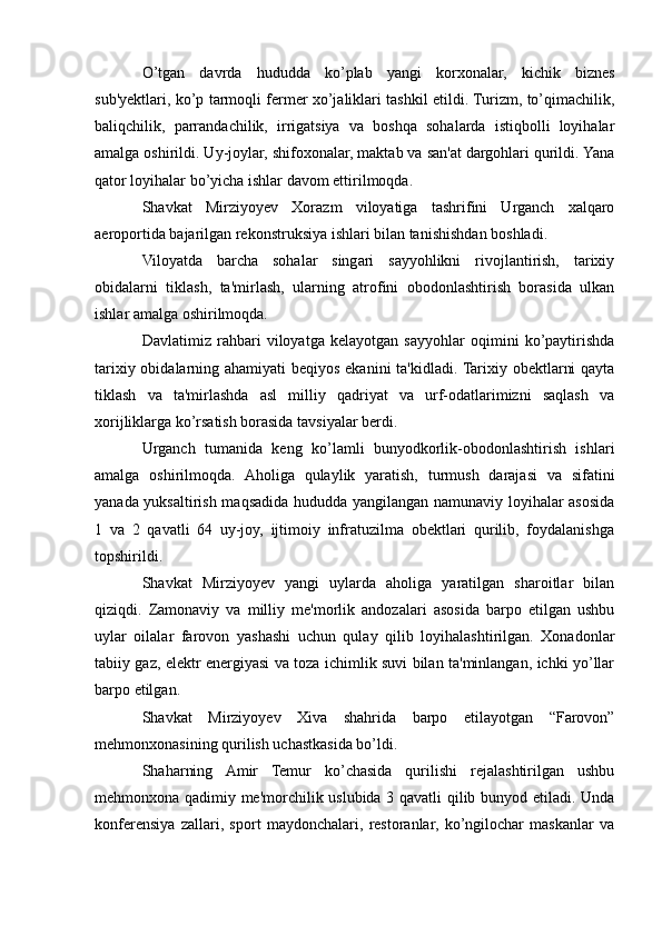O’tgan   davrda   hududda   ko’plab   yangi   korxonalar,   kichik   biznes
sub'yektlari, ko’p tarmoqli fermer xo’jaliklari tashkil etildi. Turizm, to’qimachilik,
baliqchilik,   parrandachilik,   irrigatsiya   va   boshqa   sohalarda   istiqbolli   loyihalar
amalga oshirildi. Uy-joylar, shifoxonalar, maktab va san'at dargohlari qurildi. Yana
qator loyihalar bo’yicha ishlar davom ettirilmoqda. 
Shavkat   Mirziyoyev   Xorazm   viloyatiga   tashrifini   Urganch   xalqaro
aeroportida bajarilgan rekonstruksiya ishlari bilan tanishishdan boshladi. 
Viloyatda   barcha   sohalar   singari   sayyohlikni   rivojlantirish,   tarixiy
obidalarni   tiklash,   ta'mirlash,   ularning   atrofini   obodonlashtirish   borasida   ulkan
ishlar amalga oshirilmoqda. 
Davlatimiz   rahbari   viloyatga   kelayotgan   sayyohlar   oqimini   ko’paytirishda
tarixiy obidalarning ahamiyati  beqiyos ekanini ta'kidladi. Tarixiy obektlarni  qayta
tiklash   va   ta'mirlashda   asl   milliy   qadriyat   va   urf-odatlarimizni   saqlash   va
xorijliklarga ko’rsatish borasida tavsiyalar berdi. 
Urganch   tumanida   keng   ko’lamli   bunyodkorlik-obodonlashtirish   ishlari
amalga   oshirilmoqda.   Aholiga   qulaylik   yaratish,   turmush   darajasi   va   sifatini
yanada yuksaltirish maqsadida hududda yangilangan namunaviy loyihalar asosida
1   va   2   qavatli   64   uy-joy,   ijtimoiy   infratuzilma   obektlari   qurilib,   foydalanishga
topshirildi. 
Shavkat   Mirziyoyev   yangi   uylarda   aholiga   yaratilgan   sharoitlar   bilan
qiziqdi.   Zamonaviy   va   milliy   me'morlik   andozalari   asosida   barpo   etilgan   ushbu
uylar   oilalar   farovon   yashashi   uchun   qulay   qilib   loyihalashtirilgan.   Xonadonlar
tabiiy gaz, elektr energiyasi va toza ichimlik suvi bilan ta'minlangan, ichki yo’llar
barpo etilgan. 
Shavkat   Mirziyoyev   Xiva   shahrida   barpo   etilayotgan   “Farovon”
mehmonxonasining qurilish uchastkasida bo’ldi. 
Shaharning   Amir   Temur   ko’chasida   qurilishi   rejalashtirilgan   ushbu
mehmonxona qadimiy me'morchilik uslubida 3 qavatli qilib bunyod etiladi. Unda
konferensiya   zallari,   sport   maydonchalari,   restoranlar,   ko’ngilochar   maskanlar   va 