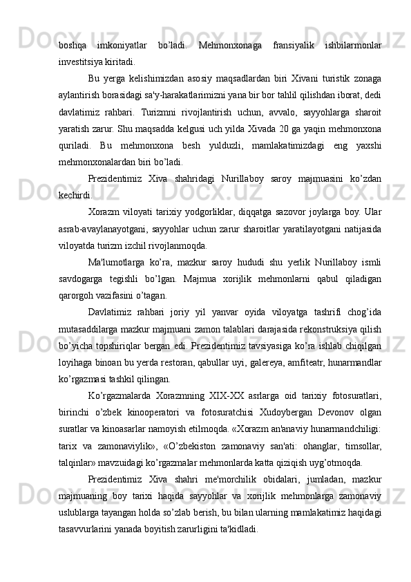 boshqa   imkoniyatlar   bo’ladi.   Mehmonxonaga   fransiyalik   ishbilarmonlar
investitsiya kiritadi. 
Bu   yerga   kelishimizdan   asosiy   maqsadlardan   biri   Xivani   turistik   zonaga
aylantirish borasidagi sa'y-harakatlarimizni yana bir bor tahlil qilishdan iborat, dedi
davlatimiz   rahbari.   Turizmni   rivojlantirish   uchun,   avvalo,   sayyohlarga   sharoit
yaratish zarur. Shu maqsadda kelgusi uch yilda Xivada 20 ga yaqin mehmonxona
quriladi.   Bu   mehmonxona   besh   yulduzli,   mamlakatimizdagi   eng   yaxshi
mehmonxonalardan biri bo’ladi. 
Prezidentimiz   Xiva   shahridagi   Nurillaboy   saroy   majmuasini   ko’zdan
kechirdi. 
Xorazm   viloyati   tarixiy   yodgorliklar,   diqqatga   sazovor   joylarga   boy.   Ular
asrab-avaylanayotgani,   sayyohlar   uchun  zarur   sharoitlar   yaratilayotgani   natijasida
viloyatda turizm izchil rivojlanmoqda.
Ma'lumotlarga   ko’ra,   mazkur   saroy   hududi   shu   yerlik   Nurillaboy   ismli
savdogarga   tegishli   bo’lgan.   Majmua   xorijlik   mehmonlarni   qabul   qiladigan
qarorgoh vazifasini o’tagan. 
Davlatimiz   rahbari   joriy   yil   yanvar   oyida   viloyatga   tashrifi   chog’ida
mutasaddilarga mazkur majmuani zamon talablari darajasida rekonstruksiya qilish
bo’yicha   topshiriqlar   bergan   edi.   Prezidentimiz   tavsiyasiga   ko’ra  ishlab   chiqilgan
loyihaga binoan bu yerda restoran, qabullar uyi, galereya, amfiteatr, hunarmandlar
ko’rgazmasi tashkil qilingan. 
Ko’rgazmalarda   Xorazmning   XIX-XX   asrlarga   oid   tarixiy   fotosuratlari,
birinchi   o’zbek   kinooperatori   va   fotosuratchisi   Xudoybergan   Devonov   olgan
suratlar va kinoasarlar namoyish etilmoqda. «Xorazm an'anaviy hunarmandchiligi:
tarix   va   zamonaviylik»,   «O’zbekiston   zamonaviy   san'ati:   ohanglar,   timsollar,
talqinlar» mavzuidagi ko’rgazmalar mehmonlarda katta qiziqish uyg’otmoqda. 
Prezidentimiz   Xiva   shahri   me'morchilik   obidalari,   jumladan,   mazkur
majmuaning   boy   tarixi   haqida   sayyohlar   va   xorijlik   mehmonlarga   zamonaviy
uslublarga tayangan holda so’zlab berish, bu bilan ularning mamlakatimiz haqidagi
tasavvurlarini yanada boyitish zarurligini ta'kidladi.  