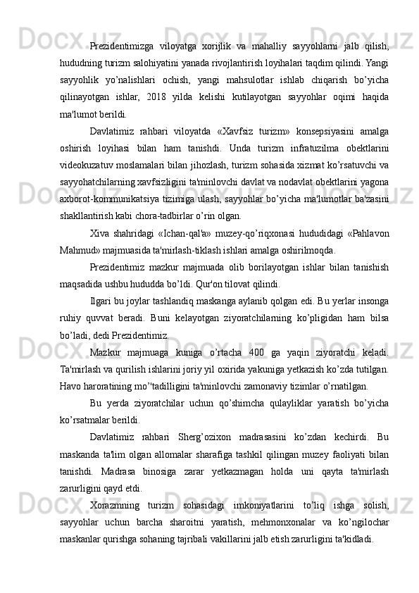 Prezidentimizga   viloyatga   xorijlik   va   mahalliy   sayyohlarni   jalb   qilish,
hududning turizm salohiyatini yanada rivojlantirish loyihalari taqdim qilindi. Yangi
sayyohlik   yo’nalishlari   ochish,   yangi   mahsulotlar   ishlab   chiqarish   bo’yicha
qilinayotgan   ishlar,   2018   yilda   kelishi   kutilayotgan   sayyohlar   oqimi   haqida
ma'lumot berildi. 
Davlatimiz   rahbari   viloyatda   «Xavfsiz   turizm»   konsepsiyasini   amalga
oshirish   loyihasi   bilan   ham   tanishdi.   Unda   turizm   infratuzilma   obektlarini
videokuzatuv moslamalari bilan jihozlash, turizm sohasida xizmat ko’rsatuvchi va
sayyohatchilarning xavfsizligini ta'minlovchi davlat va nodavlat obektlarini yagona
axborot-kommunikatsiya tizimiga ulash, sayyohlar bo’yicha ma'lumotlar  ba'zasini
shakllantirish kabi chora-tadbirlar o’rin olgan. 
Xiva   shahridagi   «Ichan-qal'a»   muzey-qo’riqxonasi   hududidagi   «Pahlavon
Mahmud» majmuasida ta'mirlash-tiklash ishlari amalga oshirilmoqda. 
Prezidentimiz   mazkur   majmuada   olib   borilayotgan   ishlar   bilan   tanishish
maqsadida ushbu hududda bo’ldi. Qur'on tilovat qilindi. 
Ilgari bu joylar tashlandiq maskanga aylanib qolgan edi. Bu yerlar insonga
ruhiy   quvvat   beradi.   Buni   kelayotgan   ziyoratchilarning   ko’pligidan   ham   bilsa
bo’ladi, dedi Prezidentimiz. 
Mazkur   majmuaga   kuniga   o’rtacha   400   ga   yaqin   ziyoratchi   keladi.
Ta'mirlash va qurilish ishlarini joriy yil oxirida yakuniga yetkazish ko’zda tutilgan.
Havo haroratining mo’'tadilligini ta'minlovchi zamonaviy tizimlar o’rnatilgan. 
Bu   yerda   ziyoratchilar   uchun   qo’shimcha   qulayliklar   yaratish   bo’yicha
ko’rsatmalar berildi. 
Davlatimiz   rahbari   Sherg’ozixon   madrasasini   ko’zdan   kechirdi.   Bu
maskanda   ta'lim   olgan   allomalar   sharafiga   tashkil   qilingan   muzey   faoliyati   bilan
tanishdi.   Madrasa   binosiga   zarar   yetkazmagan   holda   uni   qayta   ta'mirlash
zarurligini qayd etdi. 
Xorazmning   turizm   sohasidagi   imkoniyatlarini   to’liq   ishga   solish,
sayyohlar   uchun   barcha   sharoitni   yaratish,   mehmonxonalar   va   ko’ngilochar
maskanlar qurishga sohaning tajribali vakillarini jalb etish zarurligini ta'kidladi.  