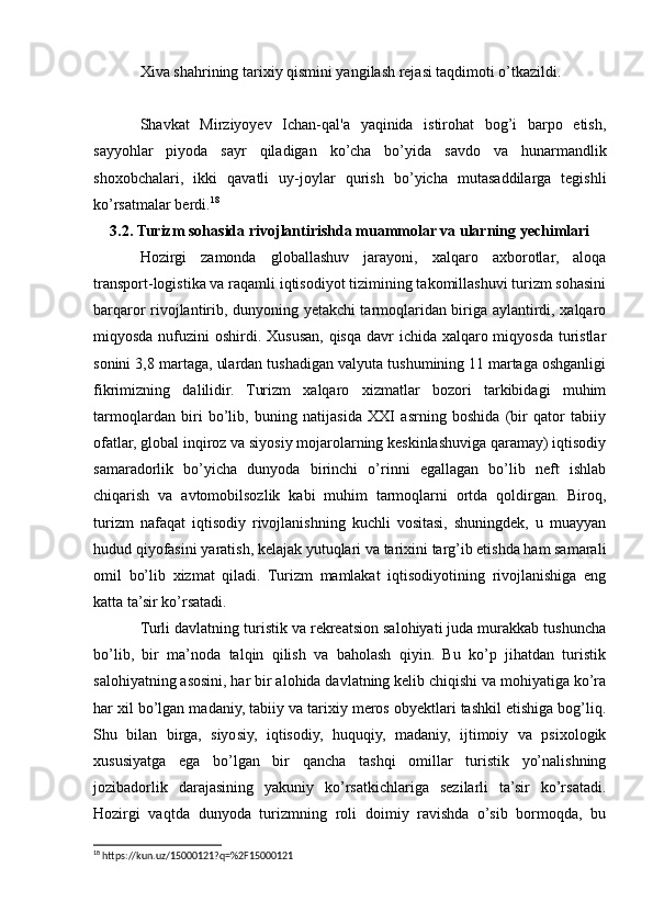 Xiva shahrining tarixiy qismini yangilash rejasi taqdimoti o’tkazildi. 
Shavkat   Mirziyoyev   Ichan-qal'a   yaqinida   istirohat   bog’i   barpo   etish,
sayyohlar   piyoda   sayr   qiladigan   ko’cha   bo’yida   savdo   va   hunarmandlik
shoxobchalari,   ikki   qavatli   uy-joylar   qurish   bo’yicha   mutasaddilarga   tegishli
ko’rsatmalar berdi. 18
 
3.2. Turizm sohasida rivojlantirishda muammolar va ularning yechimlari
Hozirgi   zamonda   globallashuv   jarayoni,   xalqaro   axborotlar,   aloqa
transport-logistika va raqamli iqtisodiyot tizimining takomillashuvi turizm sohasini
barqaror rivojlantirib, dunyoning yetakchi tarmoqlaridan biriga aylantirdi, xalqaro
miqyosda nufuzini  oshirdi. Xususan, qisqa davr ichida xalqaro miqyosda turistlar
sonini 3,8 martaga, ulardan tushadigan valyuta tushumining 11 martaga oshganligi
fikrimizning   dalilidir.   Turizm   xalqaro   xizmatlar   bozori   tarkibidagi   muhim
tarmoqlardan   biri   bo’lib,   buning   natijasida   XXI   asrning   boshida   (bir   qator   tabiiy
ofatlar, global inqiroz va siyosiy mojarolarning keskinlashuviga qaramay) iqtisodiy
samaradorlik   bo’yicha   dunyoda   birinchi   o’rinni   egallagan   bo’lib   neft   ishlab
chiqarish   va   avtomobilsozlik   kabi   muhim   tarmoqlarni   ortda   qoldirgan.   Biroq,
turizm   nafaqat   iqtisodiy   rivojlanishning   kuchli   vositasi,   shuningdek,   u   muayyan
hudud qiyofasini yaratish, kelajak yutuqlari va tarixini targ’ib etishda ham samarali
omil   bo’lib   xizmat   qiladi.   Turizm   mamlakat   iqtisodiyotining   rivojlanishiga   eng
katta ta’sir ko’rsatadi.
Turli davlatning turistik va rekreatsion salohiyati juda murakkab tushuncha
bo’lib,   bir   ma’noda   talqin   qilish   va   baholash   qiyin.   Bu   ko’p   jihatdan   turistik
salohiyatning asosini, har bir alohida davlatning kelib chiqishi va mohiyatiga ko’ra
har xil bo’lgan madaniy, tabiiy va tarixiy meros obyektlari tashkil etishiga bog’liq.
Shu   bilan   birga,   siyosiy,   iqtisodiy,   huquqiy,   madaniy,   ijtimoiy   va   psixologik
xususiyatga   ega   bo’lgan   bir   qancha   tashqi   omillar   turistik   yo’nalishning
jozibadorlik   darajasining   yakuniy   ko’rsatkichlariga   sezilarli   ta’sir   ko’rsatadi.
Hozirgi   vaqtda   dunyoda   turizmning   roli   doimiy   ravishda   o’sib   bormoqda,   bu
18
 https://kun.uz/15000121?q=%2F15000121 