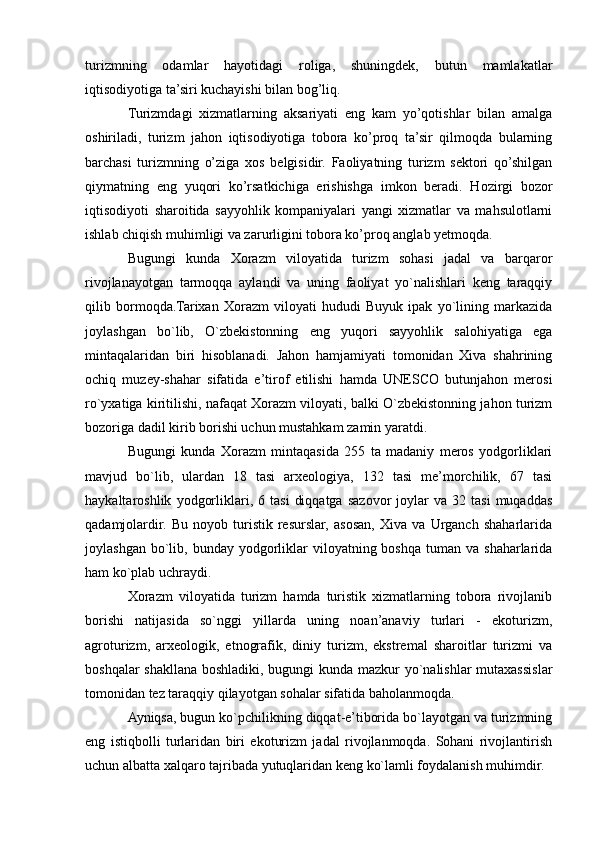 turizmning   odamlar   hayotidagi   roliga,   shuningdek,   butun   mamlakatlar
iqtisodiyotiga ta’siri kuchayishi bilan bog’liq.
Turizmdagi   xizmatlarning   aksariyati   eng   kam   yo’qotishlar   bilan   amalga
oshiriladi,   turizm   jahon   iqtisodiyotiga   tobora   ko’proq   ta’sir   qilmoqda   bularning
barchasi   turizmning   o’ziga   xos   belgisidir.   Faoliyatning   turizm   sektori   qo’shilgan
qiymatning   eng   yuqori   ko’rsatkichiga   erishishga   imkon   beradi.   Hozirgi   bozor
iqtisodiyoti   sharoitida   sayyohlik   kompaniyalari   yangi   xizmatlar   va   mahsulotlarni
ishlab chiqish muhimligi va zarurligini tobora ko’proq anglab yetmoqda.
Bugungi   kunda   Xorazm   viloyatida   turizm   sohasi   jadal   va   barqaror
rivojlanayotgan   tarmoqqa   aylandi   va   uning   faoliyat   yo`nalishlari   keng   taraqqiy
qilib   bormoqda.Tarixan   Xorazm   viloyati   hududi   Buyuk   ipak   yo`lining   markazida
joylashgan   bo`lib,   O`zbekistonning   eng   yuqori   sayyohlik   salohiyatiga   ega
mintaqalaridan   biri   hisoblanadi.   Jahon   hamjamiyati   tomonidan   Xiva   shahrining
ochiq   muzey-shahar   sifatida   e’tirof   etilishi   hamda   UNESCO   butunjahon   merosi
ro`yxatiga kiritilishi, nafaqat Xorazm viloyati, balki O`zbekistonning jahon turizm
bozoriga dadil kirib borishi uchun mustahkam zamin yaratdi.
Bugungi   kunda   Xorazm   mintaqasida   255   ta   madaniy   meros   yodgorliklari
mavjud   bo`lib,   ulardan   18   tasi   arxeologiya,   132   tasi   me’morchilik,   67   tasi
haykaltaroshlik   yodgorliklari,  6   tasi   diqqatga   sazovor   joylar   va   32  tasi   muqaddas
qadamjolardir.   Bu   noyob   turistik   resurslar,   asosan,   Xiva   va   Urganch   shaharlarida
joylashgan  bo`lib,  bunday  yodgorliklar  viloyatning boshqa  tuman  va  shaharlarida
ham ko`plab uchraydi.
Xorazm   viloyatida   turizm   hamda   turistik   xizmatlarning   tobora   rivojlanib
borishi   natijasida   so`nggi   yillarda   uning   noan’anaviy   turlari   -   ekoturizm,
agroturizm,   arxeologik,   etnografik,   diniy   turizm,   ekstremal   sharoitlar   turizmi   va
boshqalar shakllana boshladiki, bugungi kunda mazkur yo`nalishlar mutaxassislar
tomonidan tez taraqqiy qilayotgan sohalar sifatida baholanmoqda.
Ayniqsa, bugun ko`pchilikning diqqat-e’tiborida bo`layotgan va turizmning
eng   istiqbolli   turlaridan   biri   ekoturizm   jadal   rivojlanmoqda.   Sohani   rivojlantirish
uchun albatta xalqaro tajribada yutuqlaridan keng ko`lamli foydalanish muhimdir. 