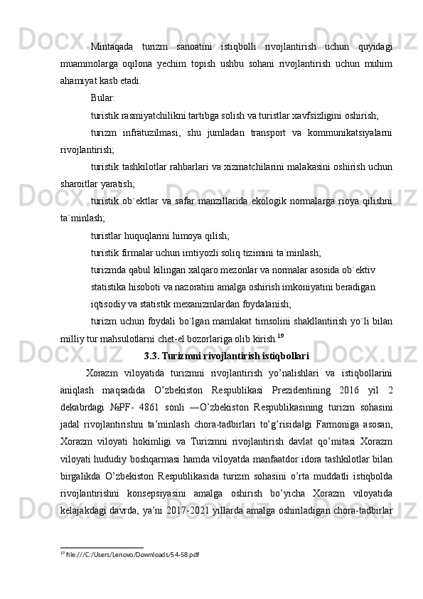 Mintaqada   turizm   sanoatini   istiqbolli   rivojlantirish   uchun   quyidagi
muammolarga   oqilona   yechim   topish   ushbu   sohani   rivojlantirish   uchun   muhim
ahamiyat kasb etadi.
Bular: 
turistik rasmiyatchilikni tartibga solish va turistlar xavfsizligini oshirish;
turizm   infratuzilmasi,   shu   jumladan   transport   va   kommunikatsiyalarni

rivojlantirish;
turistik tashkilotlar rahbarlari va xizmatchilarini malakasini oshirish uchun

sharoitlar yaratish;
turistik   ob`ektlar   va   safar   manzillarida   ekologik   normalarga   rioya   qilishni

ta`minlash;
turistlar huquqlarini himoya qilish;

turistik firmalar uchun imtiyozli soliq tizimini ta`minlash;

turizmda qabul kilingan xalqaro mezonlar va normalar asosida ob`ektiv

statistika hisoboti va nazoratini amalga oshirish imkoniyatini beradigan

iqtisodiy va statistik mexanizmlardan foydalanish;
turizm uchun foydali bo`lgan mamlakat timsolini shakllantirish yo`li bilan

milliy tur mahsulotlarni chet-el bozorlariga olib kirish. 19
3.3. Turizmni rivojlantirish istiqbollari
Xorazm   viloyatida   turizmni   rivojlantirish   yo’nalishlari   va   istiqbollarini
aniqlash   maqsadida   O’zbekiston   Respublikasi   Prezidentining   2016   yil   2
dekabrdagi   №PF-   4861   sonli   ―O’zbekiston   Respublikasining   turizm   sohasini
jadal   rivojlantirishni   ta’minlash   chora-tadbirlari   to’g’risida gi   Farmoniga   asosan,	
‖
Xorazm   viloyati   hokimligi   va   Turizmni   rivojlantirish   davlat   qo’mitasi   Xorazm
viloyati hududiy boshqarmasi hamda viloyatda manfaatdor idora tashkilotlar bilan
birgalikda   O’zbekiston   Respublikasida   turizm   sohasini   o’rta   muddatli   istiqbolda
rivojlantirishni   konsepsiyasini   amalga   oshirish   bo’yicha   Xorazm   viloyatida
kelajakdagi davrda, ya’ni 2017-2021 yillarda amalga oshiriladigan chora-tadbirlar
19
 file:///C:/Users/Lenovo/Downloads/54-58.pdf 