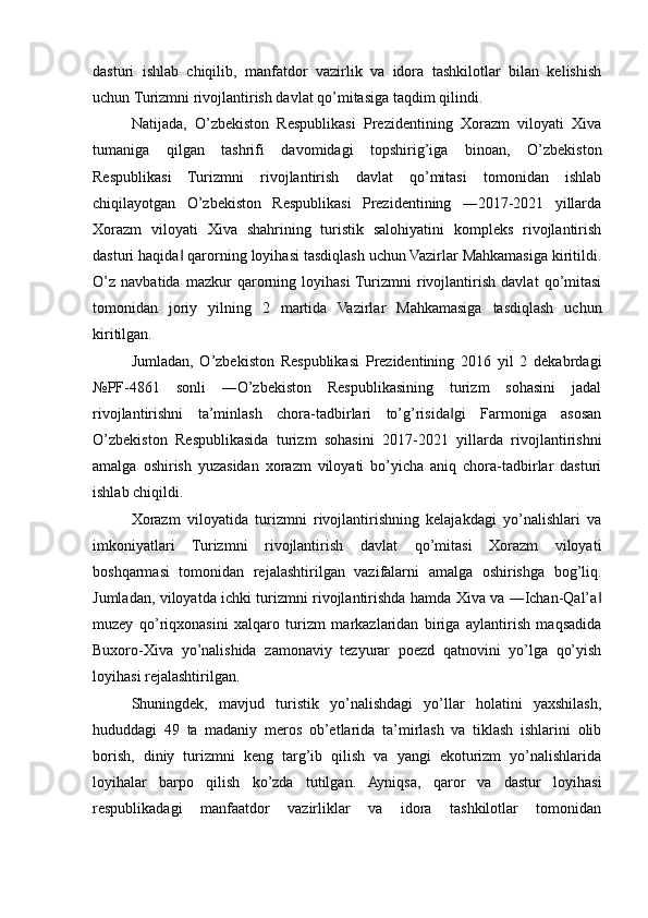 dasturi   ishlab   chiqilib,   manfatdor   vazirlik   va   idora   tashkilotlar   bilan   kelishish
uchun Turizmni rivojlantirish davlat qo’mitasiga taqdim qilindi. 
Natijada,   O’zbekiston   Respublikasi   Prezidentining   Xorazm   viloyati   Xiva
tumaniga   qilgan   tashrifi   davomidagi   topshirig’iga   binoan,   O’zbekiston
Respublikasi   Turizmni   rivojlantirish   davlat   qo’mitasi   tomonidan   ishlab
chiqilayotgan   O’zbekiston   Respublikasi   Prezidentining   ―2017-2021   yillarda
Xorazm   viloyati   Xiva   shahrining   turistik   salohiyatini   kompleks   rivojlantirish
dasturi haqida  qarorning loyihasi tasdiqlash uchun Vazirlar Mahkamasiga kiritildi.‖
O’z   navbatida   mazkur   qarorning   loyihasi  Turizmni   rivojlantirish   davlat   qo’mitasi
tomonidan   joriy   yilning   2   martida   Vazirlar   Mahkamasiga   tasdiqlash   uchun
kiritilgan. 
Jumladan,   O’zbekiston   Respublikasi   Prezidentining   2016   yil   2   dekabrdagi
№PF-4861   sonli   ―O’zbekiston   Respublikasining   turizm   sohasini   jadal
rivojlantirishni   ta’minlash   chora-tadbirlari   to’g’risida gi   Farmoniga   asosan	
‖
O’zbekiston   Respublikasida   turizm   sohasini   2017-2021   yillarda   rivojlantirishni
amalga   oshirish   yuzasidan   xorazm   viloyati   bo’yicha   aniq   chora-tadbirlar   dasturi
ishlab chiqildi.
Xorazm   viloyatida   turizmni   rivojlantirishning   kelajakdagi   yo’nalishlari   va
imkoniyatlari   Turizmni   rivojlantirish   davlat   qo’mitasi   Xorazm   viloyati
boshqarmasi   tomonidan   rejalashtirilgan   vazifalarni   amalga   oshirishga   bog’liq.
Jumladan, viloyatda ichki turizmni rivojlantirishda hamda Xiva va ―Ichan-Qal’a	
‖
muzey   qo’riqxonasini   xalqaro   turizm   markazlaridan   biriga   aylantirish   maqsadida
Buxoro-Xiva   yo’nalishida   zamonaviy   tezyurar   poezd   qatnovini   yo’lga   qo’yish
loyihasi rejalashtirilgan.  
Shuningdek,   mavjud   turistik   yo’nalishdagi   yo’llar   holatini   yaxshilash,
hududdagi   49   ta   madaniy   meros   ob’etlarida   ta’mirlash   va   tiklash   ishlarini   olib
borish,   diniy   turizmni   keng   targ’ib   qilish   va   yangi   ekoturizm   yo’nalishlarida
loyihalar   barpo   qilish   ko’zda   tutilgan.   Ayniqsa,   qaror   va   dastur   loyihasi
respublikadagi   manfaatdor   vazirliklar   va   idora   tashkilotlar   tomonidan 