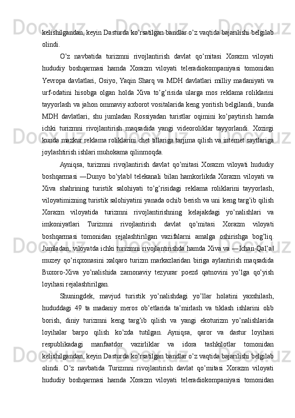 kelishilgandan, keyin Dasturda ko’rsatilgan bandlar o’z vaqtida bajarilishi belgilab
olindi. 
O’z   navbatida   turizmni   rivojlantirish   davlat   qo’mitasi   Xorazm   viloyati
hududiy   boshqarmasi   hamda   Xorazm   viloyati   teleradiokompaniyasi   tomonidan
Yevropa   davlatlari,   Osiyo,  Yaqin   Sharq   va   MDH   davlatlari   milliy   madaniyati   va
urf-odatini   hisobga   olgan   holda   Xiva   to’g’risida   ularga   mos   reklama   roliklarini
tayyorlash va jahon ommaviy axborot vositalarida keng yoritish belgilandi, bunda
MDH   davlatlari,   shu   jumladan   Rossiyadan   turistlar   oqimini   ko’paytirish   hamda
ichki   turizmni   rivojlantirish   maqsadida   yangi   videoroliklar   tayyorlandi.   Xozirgi
kunda mazkur reklama roliklarini chet tillariga tarjima qilish va internet saytlariga
joylashtirish ishlari muhokama qilinmoqda. 
Ayniqsa,   turizmni   rivojlantirish   davlat   qo’mitasi   Xorazm   viloyati   hududiy
boshqarmasi   ―Dunyo   bo’ylab   telekanali   bilan   hamkorlikda   Xorazm   viloyati   va‖
Xiva   shahrining   turistik   salohiyati   to’g’risidagi   reklama   roliklarini   tayyorlash,
viloyatimizning turistik salohiyatini yanada ochib berish va uni keng targ’ib qilish
Xorazm   viloyatida   turizmni   rivojlantirishning   kelajakdagi   yo’nalishlari   va
imkoniyatlari   Turizmni   rivojlantirish   davlat   qo’mitasi   Xorazm   viloyati
boshqarmasi   tomonidan   rejalashtirilgan   vazifalarni   amalga   oshirishga   bog’liq.
Jumladan, viloyatda ichki turizmni rivojlantirishda hamda Xiva va ―Ichan-Qal’a	
‖
muzey   qo’riqxonasini   xalqaro   turizm   markazlaridan   biriga   aylantirish   maqsadida
Buxoro-Xiva   yo’nalishida   zamonaviy   tezyurar   poezd   qatnovini   yo’lga   qo’yish
loyihasi rejalashtirilgan.  
Shuningdek,   mavjud   turistik   yo’nalishdagi   yo’llar   holatini   yaxshilash,
hududdagi   49   ta   madaniy   meros   ob’etlarida   ta’mirlash   va   tiklash   ishlarini   olib
borish,   diniy   turizmni   keng   targ’ib   qilish   va   yangi   ekoturizm   yo’nalishlarida
loyihalar   barpo   qilish   ko’zda   tutilgan.   Ayniqsa,   qaror   va   dastur   loyihasi
respublikadagi   manfaatdor   vazirliklar   va   idora   tashkilotlar   tomonidan
kelishilgandan, keyin Dasturda ko’rsatilgan bandlar o’z vaqtida bajarilishi belgilab
olindi.   O’z   navbatida   Turizmni   rivojlantirish   davlat   qo’mitasi   Xorazm   viloyati
hududiy   boshqarmasi   hamda   Xorazm   viloyati   teleradiokompaniyasi   tomonidan 