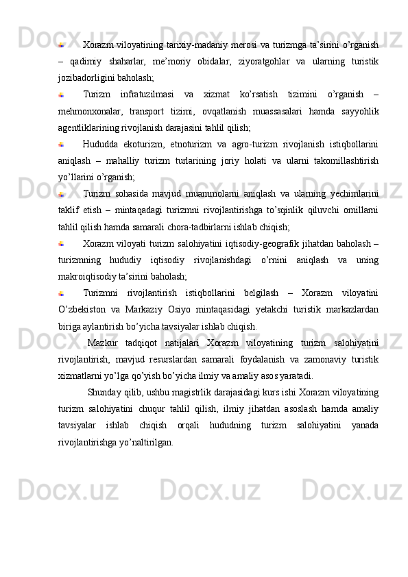 Xorazm  viloyatining tarixiy-madaniy merosi  va turizmga ta’sirini  o’rganish
–   qadimiy   shaharlar,   me’moriy   obidalar,   ziyoratgohlar   va   ularning   turistik
jozibadorligini baholash;
Turizm   infratuzilmasi   va   xizmat   ko’rsatish   tizimini   o’rganish   –
mehmonxonalar,   transport   tizimi,   ovqatlanish   muassasalari   hamda   sayyohlik
agentliklarining rivojlanish darajasini tahlil qilish;
Hududda   ekoturizm,   etnoturizm   va   agro-turizm   rivojlanish   istiqbollarini
aniqlash   –   mahalliy   turizm   turlarining   joriy   holati   va   ularni   takomillashtirish
yo’llarini o’rganish;
Turizm   sohasida   mavjud   muammolarni   aniqlash   va   ularning   yechimlarini
taklif   etish   –   mintaqadagi   turizmni   rivojlantirishga   to’sqinlik   qiluvchi   omillarni
tahlil qilish hamda samarali chora-tadbirlarni ishlab chiqish;
Xorazm  viloyati turizm salohiyatini iqtisodiy-geografik jihatdan baholash –
turizmning   hududiy   iqtisodiy   rivojlanishdagi   o’rnini   aniqlash   va   uning
makroiqtisodiy ta’sirini baholash;
Turizmni   rivojlantirish   istiqbollarini   belgilash   –   Xorazm   viloyatini
O’zbekiston   va   Markaziy   Osiyo   mintaqasidagi   yetakchi   turistik   markazlardan
biriga aylantirish bo’yicha tavsiyalar ishlab chiqish.
Mazkur   tadqiqot   natijalari   Xorazm   viloyatining   turizm   salohiyatini
rivojlantirish,   mavjud   resurslardan   samarali   foydalanish   va   zamonaviy   turistik
xizmatlarni yo’lga qo’yish bo’yicha ilmiy va amaliy asos yaratadi.
Shunday qilib, ushbu magistrlik darajasidagi kurs ishi Xorazm viloyatining
turizm   salohiyatini   chuqur   tahlil   qilish,   ilmiy   jihatdan   asoslash   hamda   amaliy
tavsiyalar   ishlab   chiqish   orqali   hududning   turizm   salohiyatini   yanada
rivojlantirishga yo’naltirilgan. 