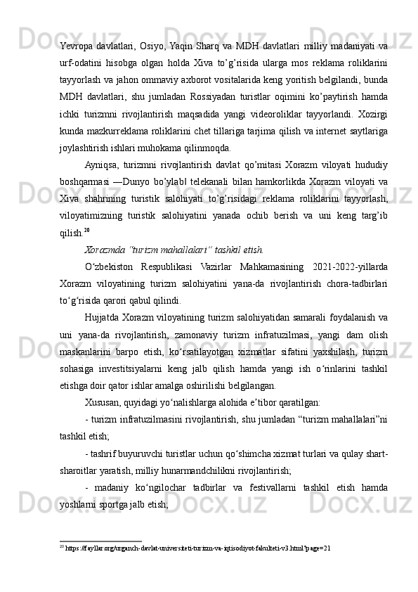 Yevropa   davlatlari,   Osiyo,  Yaqin   Sharq   va   MDH   davlatlari   milliy   madaniyati   va
urf-odatini   hisobga   olgan   holda   Xiva   to’g’risida   ularga   mos   reklama   roliklarini
tayyorlash va jahon ommaviy axborot vositalarida keng yoritish belgilandi, bunda
MDH   davlatlari,   shu   jumladan   Rossiyadan   turistlar   oqimini   ko’paytirish   hamda
ichki   turizmni   rivojlantirish   maqsadida   yangi   videoroliklar   tayyorlandi.   Xozirgi
kunda mazkurreklama roliklarini chet tillariga tarjima qilish va internet saytlariga
joylashtirish ishlari muhokama qilinmoqda. 
Ayniqsa,   turizmni   rivojlantirish   davlat   qo’mitasi   Xorazm   viloyati   hududiy
boshqarmasi   ―Dunyo   bo’ylab   telekanali   bilan   hamkorlikda   Xorazm   viloyati   va‖
Xiva   shahrining   turistik   salohiyati   to’g’risidagi   reklama   roliklarini   tayyorlash,
viloyatimizning   turistik   salohiyatini   yanada   ochib   berish   va   uni   keng   targ’ib
qilish. 20
Xorazmda “turizm mahallalari” tashkil etish.
O zbekiston   Respublikasi   Vazirlar   Mahkamasining   2021-2022-yillarda	
ʻ
Xorazm   viloyatining   turizm   salohiyatini   yana-da   rivojlantirish   chora-tadbirlari
to g risida qarori qabul qilindi.	
ʻ ʻ
Hujjatda Xorazm  viloyatining turizm salohiyatidan samarali foydalanish va
uni   yana-da   rivojlantirish,   zamonaviy   turizm   infratuzilmasi,   yangi   dam   olish
maskanlarini   barpo   etish,   ko rsatilayotgan   xizmatlar   sifatini   yaxshilash,   turizm	
ʻ
sohasiga   investitsiyalarni   keng   jalb   qilish   hamda   yangi   ish   o rinlarini   tashkil	
ʻ
etishga doir qator ishlar amalga oshirilishi belgilangan.
Xususan, quyidagi yo nalishlarga alohida e tibor qaratilgan:	
ʻ ʼ
- turizm infratuzilmasini rivojlantirish, shu jumladan “turizm mahallalari”ni
tashkil etish;
- tashrif buyuruvchi turistlar uchun qo shimcha xizmat turlari va qulay shart-	
ʻ
sharoitlar yaratish, milliy hunarmandchilikni rivojlantirish;
-   madaniy   ko ngilochar   tadbirlar   va   festivallarni   tashkil   etish   hamda	
ʻ
yoshlarni sportga jalb etish;
20
 https://fayllar.org/urganch-davlat-universiteti-turizm-va-iqtisodiyot-fakulteti-v3.html?page=21 
