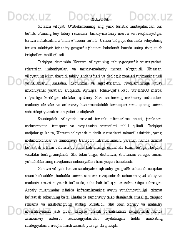 XULOSA
Xorazm   viloyati   O zbekistonning   eng   yirik   turistik   mintaqalaridan   biriʻ
bo lib,   o’zining   boy   tabiiy   resurslari,   tarixiy-madaniy   merosi   va   rivojlanayotgan	
ʻ
turizm   infratuzilmasi   bilan e tiborni  tortadi.  Ushbu  tadqiqot   doirasida  viloyatning	
ʼ
turizm   salohiyati   iqtisodiy-geografik   jihatdan   baholandi   hamda   uning   rivojlanish
istiqbollari tahlil qilindi.
Tadqiqot   davomida   Xorazm   viloyatining   tabiiy-geografik   xususiyatlari,
rekratsion   imkoniyatlari   va   tarixiy-madaniy   merosi   o’rganildi.   Xususan,
viloyatning iqlim sharoiti, tabiiy landshaftlari va ekologik zonalari turizmning turli
yo’nalishlari,   jumladan,   ekoturizm   va   agro-turizmni   rivojlantirishga   qulay
imkoniyatlar   yaratishi   aniqlandi.   Ayniqsa,   Ichan-Qal’a   kabi   YuNESKO   merosi
ro’yxatiga   kiritilgan   obidalar,   qadimiy   Xiva   shahrining   me moriy   inshootlari,	
ʼ
madaniy   obidalar   va   an anaviy   hunarmandchilik   tarmoqlari   mintaqaning   turizm	
ʼ
sohasidagi yuksak salohiyatini tasdiqlaydi.
Shuningdek,   viloyatda   mavjud   turistik   infratuzilma   holati,   jumladan,
mehmonxona,   transport   va   ovqatlanish   xizmatlari   tahlil   qilindi.   Tadqiqot
natijalariga   ko’ra,   Xorazm   viloyatida   turistik   xizmatlarni   takomillashtirish,   yangi
mehmonxonalar   va   zamonaviy   transport   infratuzilmasini   yaratish   hamda   xizmat
ko’rsatish   sifatini   oshirish   bo’yicha   hali   amalga  oshirilishi   lozim   bo’lgan   ko’plab
vazifalar  borligi  aniqlandi. Shu bilan birga, ekoturizm, etnoturizm va agro-turizm
yo’nalishlarining rivojlanish imkoniyatlari ham yuqori baholandi.
Xorazm  viloyati turizm salohiyatini iqtisodiy-geografik baholash natijalari
shuni   ko’rsatdiki,   hududda   turizm   sohasini   rivojlantirish   uchun   mavjud   tabiiy   va
madaniy   resurslar   yetarli   bo’lsa-da,   soha   hali   to’liq   potensialini   ishga   solmagan.
Asosiy   muammolar   sifatida   infratuzilmaning   ayrim   yetishmovchiligi,   xizmat
ko’rsatish sohasining ba zi jihatlarda zamonaviy talab darajasida emasligi, xalqaro
ʼ
reklama   va   marketingning   sustligi   kuzatildi.   Shu   bois,   xorijiy   va   mahalliy
investitsiyalarni   jalb   qilish,   xalqaro   turistik   yo’nalishlarni   kengaytirish   hamda
zamonaviy   axborot   texnologiyalaridan   foydalangan   holda   marketing
strategiyalarini rivojlantirish zarurati yuzaga chiqmoqda. 