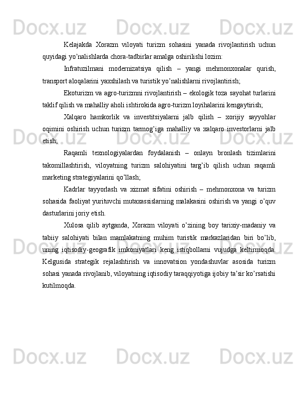 Kelajakda   Xorazm   viloyati   turizm   sohasini   yanada   rivojlantirish   uchun
quyidagi yo’nalishlarda chora-tadbirlar amalga oshirilishi lozim:
Infratuzilmani   modernizatsiya   qilish   –   yangi   mehmonxonalar   qurish,
transport aloqalarini yaxshilash va turistik yo’nalishlarni rivojlantirish;
Ekoturizm va agro-turizmni rivojlantirish – ekologik toza sayohat turlarini
taklif qilish va mahalliy aholi ishtirokida agro-turizm loyihalarini kengaytirish;
Xalqaro   hamkorlik   va   investitsiyalarni   jalb   qilish   –   xorijiy   sayyohlar
oqimini   oshirish   uchun   turizm   tarmog’iga   mahalliy   va   xalqaro   investorlarni   jalb
etish;
Raqamli   texnologiyalardan   foydalanish   –   onlayn   bronlash   tizimlarini
takomillashtirish,   viloyatning   turizm   salohiyatini   targ’ib   qilish   uchun   raqamli
marketing strategiyalarini qo’llash;
Kadrlar   tayyorlash   va   xizmat   sifatini   oshirish   –   mehmonxona   va   turizm
sohasida faoliyat yurituvchi mutaxassislarning malakasini oshirish va yangi o’quv
dasturlarini joriy etish.
Xulosa   qilib   aytganda,   Xorazm   viloyati   o’zining   boy   tarixiy-madaniy   va
tabiiy   salohiyati   bilan   mamlakatning   muhim   turistik   markazlaridan   biri   bo’lib,
uning   iqtisodiy-geografik   imkoniyatlari   keng   istiqbollarni   vujudga   keltirmoqda.
Kelgusida   strategik   rejalashtirish   va   innovatsion   yondashuvlar   asosida   turizm
sohasi yanada rivojlanib, viloyatning iqtisodiy taraqqiyotiga ijobiy ta’sir ko’rsatishi
kutilmoqda. 