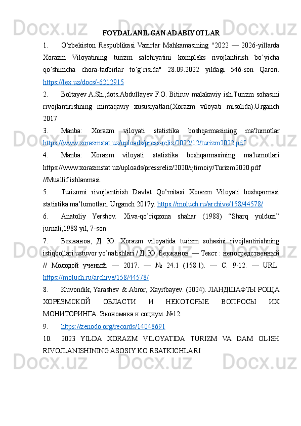 FOYDALANILGAN ADABIYOTLAR
1. O’zbekiston   Respublikasi   Vazirlar   Mahkamasining   "2022   —   2026-yillarda
Xorazm   Viloyatining   turizm   salohiyatini   kompleks   rivojlantirish   bo’yicha
qo’shimcha   chora-tadbirlar   to’g’risida"   28.09.2022   yildagi   546-son   Qarori.
https://lex.uz/docs/-6212915
2. Boltayеv A.Sh.,dots.Abdullayev F.O. Bitiruv malakaviy ish.Turizm sohasini
rivojlantirishning   mintaqaviy   xususiyatlari(Xorazm   viloyati   misolida).Urganch
2017
3. Manba:   Xorazm   viloyati   statistika   boshqarmasining   ma'lumotlar
https://www.xorazmstat.uz/uploads/press-reliz/2022/12/turizm2022.pdf
4. Manba:   Xorazm   viloyati   statistika   boshqarmasining   ma'lumotlari
https://www.xorazmstat.uz/uploads/pressreliz/2020/ijtimoiy/Turizm2020.pdf
//Muallif ishlanmasi.
5. Turizmni   rivojlantirish   Davlat   Qo’mitasi   Xorazm   Viloyati   boshqarmasi
statistika ma’lumotlari. Urganch 2017y.  https://moluch.ru/archive/158/44578/  
6. Anatoliy   Yershov.   Xiva-qo’riqxona   shahar   (1988)   “Sharq   yulduzi”
jurnali,1988 yil, 7-son
7. Бекжанов,   Д.   Ю.   Xorazm   viloyatida   turizm   sohasini   rivojlantirishning
istiqbollari ustuvor yo’nalishlari / Д. Ю. Бекжанов. — Текст : непосредственный
//   Молодой   ученый.   —   2017.   —   №   24.1   (158.1).   —   С.   9-12.   —   URL:
https://moluch.ru/archive/158/44578/
8. Kuvondik ,  Yarashev  &  Abror ,  Xayitbayev . (2024). ЛАНДШАФТЫ РОЩА
ХОРЕЗМСКОЙ   ОБЛАСТИ   И   НЕКОТОРЫЕ   ВОПРОСЫ   ИХ
МОНИТОРИНГА.  Экономика и социум. №12.
9. https://zenodo.org/records/14048691   
10. 2023   YILDA   XORAZM   VILOYATIDA   TURIZM   VA   DAM   OLISH
RIVOJLANISHINING ASOSIY KO RSATKICHLARI 