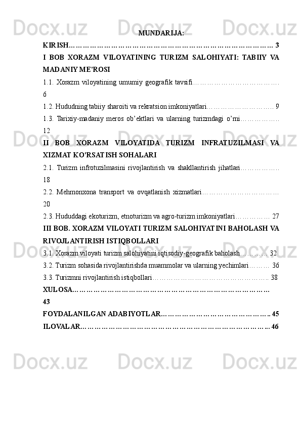 MUNDARIJA:
KIRISH…………………………………………………………………………… 3
I   BOB   XORAZM   VILOYATINING   TURIZM   SALOHIYATI:   TABIIY   VA
MADANIY ME'ROSI
1.1.   Xorazm   viloyatining   umumiy   geografik   tavsifi……………………………….
6
1.2. Hududning tabiiy sharoiti va rekratsion imkoniyatlari……………………….. 9
1.3.   Tarixiy-madaniy   meros   ob’ektlari   va   ularning   turizmdagi   o’rni……………..
12
II   BOB   XORAZM   VILOYATIDA   TURIZM   INFRATUZILMASI   VA
XIZMAT KO’RSATISH SOHALARI
2.1.   Turizm   infrotuzilmasini   rivojlantirish   va   shakllantirish   jihatlari……………..
18
2.2.   Mehmonxona   transport   va   ovqatlanish   xizmatlari……………………………
20
2.3. Hududdagi ekoturizm, etnoturizm va agro-turizm imkoniyatlari…………… 27
III BOB. XORAZM VILOYATI TURIZM SALOHIYATINI BAHOLASH VA
RIVOJLANTIRISH ISTIQBOLLARI
3.1. Xorazm viloyati turizm salohiyatini iqtisodiy-geografik baholash………… 32
3.2. Turizm sohasida rivojlantirishda muammolar va ularning yechimlari……… 36
3.3. Turizmni rivojlantirish istiqbollari………………………………………….. 38
XULOSA…………………………………………………………………………
43
FOYDALANILGAN ADABIYOTLAR……………………………………….. 45
ILOVALAR……………………………………………………………………... 46 