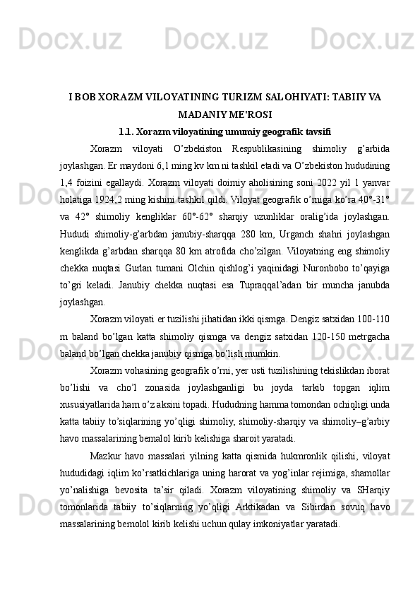 I BOB XORAZM VILOYATINING TURIZM SALOHIYATI: TABIIY VA
MADANIY ME'ROSI
1.1. Xorazm viloyatining umumiy geografik tavsifi
Xorazm   viloyati   O’zbekiston   Respublikasining   shimoliy   g’arbida
joylashgan. Er maydoni 6,1 ming kv km ni tashkil etadi va O’zbekiston hududining
1,4   foizini   egallaydi.   Xorazm   viloyati   doimiy   aholisining   soni   2022   yil   1   yanvar
holatiga 1924,2 ming kishini tashkil qildi. Viloyat geografik o’rniga ko’ra 40°-31°
va   42°   shimoliy   kengliklar   60°-62°   sharqiy   uzunliklar   oralig’ida   joylashgan.
Hududi   shimoliy-g’arbdan   janubiy-sharqqa   280   km,   Urganch   shahri   joylashgan
kenglikda   g’arbdan   sharqqa   80   km   atrofida   cho’zilgan.  Viloyatning   eng   shimoliy
chekka   nuqtasi   Gurlan   tumani   Olchin   qishlog’i   yaqinidagi   Nuronbobo   to’qayiga
to’gri   keladi.   Janubiy   chekka   nuqtasi   esa   Tupraqqal’adan   bir   muncha   janubda
joylashgan. 
Xorazm viloyati er tuzilishi jihatidan ikki qismga. Dengiz satxidan 100-110
m   baland   bo’lgan   katta   shimoliy   qismga   va   dengiz   satxidan   120-150   metrgacha
baland bo’lgan chekka janubiy qismga bo’lish mumkin.
Xorazm vohasining geografik o’rni, yer usti tuzilishining tekislikdan iborat
bo’lishi   va   cho’l   zonasida   joylashganligi   bu   joyda   tarkib   topgan   iqlim
xususiyatlarida ham o’z aksini topadi. Hududning hamma tomondan ochiqligi unda
katta tabiiy to’siqlarining yo’qligi shimoliy, shimoliy-sharqiy va shimoliy–g’arbiy
havo massalarining bemalol kirib kelishiga sharoit yaratadi.
Mazkur   havo   massalari   yilning   katta   qismida   hukmronlik   qilishi,   viloyat
hududidagi iqlim ko’rsatkichlariga uning harorat  va yog’inlar rejimiga, shamollar
yo’nalishiga   bevosita   ta’sir   qiladi.   Xorazm   viloyatining   shimoliy   va   SHarqiy
tomonlarida   tabiiy   to’siqlarning   yo’qligi   Arktikadan   va   Sibirdan   sovuq   havo
massalarining bemolol kirib kelishi uchun qulay imkoniyatlar yaratadi. 