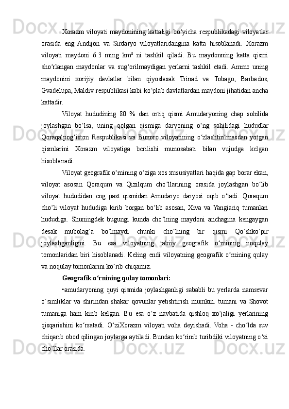 Xorazm   viloyati   maydonining   kattaligi   bo yicha   respublikadagi   viloyatlarʻ
orasida   eng   Andijon   va   Sirdaryo   viloyatlaridangina   katta   hisoblanadi.   Xorazm
viloyati   maydoni   6.3   ming   km²   ni   tashkil   qiladi.   Bu   maydonning   katta   qismi
sho rlangan   maydonlar   va   sug orilmaydigan   yerlarni   tashkil   etadi.  Ammo   uning	
ʻ ʻ
maydonini   xorijiy   davlatlar   bilan   qiyoslasak   Trinad   va   Tobago,   Barbados,
Gvadelupa, Maldiv respublikasi kabi ko plab davlatlardan maydoni jihatidan ancha	
ʻ
kattadir. 
Viloyat   hududining   80   %   dan   ortiq   qismi   Amudaryoning   chap   sohilida
joylashgan   bo lsa,   uning   qolgan   qismiga   daryoning   o ng   sohilidagi   hududlar	
ʻ ʻ
Qoraqalpog iston   Respublikasi   va   Buxoro   viloyatining   o zlashtirilmasdan   yotgan	
ʻ ʻ
qismlarini   Xorazm   viloyatiga   berilishi   munosabati   bilan   vujudga   kelgan
hisoblanadi.
Viloyat geografik o rnining o ziga xos xususiyatlari haqida gap borar ekan,	
ʻ ʻ
viloyat   asosan   Qoraqum   va   Qizilqum   cho llarining   orasida   joylashgan   bo lib	
ʻ ʻ
viloyat   hududidan   eng   past   qismidan   Amudaryo   daryosi   oqib   o tadi.   Qoraqum	
ʻ
cho li   viloyat   hududiga   kirib   borgan   bo lib   asosan,   Xiva   va  Yangiariq   tumanlari	
ʻ ʻ
hududiga.   Shuningdek   bugungi   kunda   cho lning   maydoni   anchagina   kengaygan	
ʻ
desak   mubolag a   bo lmaydi   chunki   cho lning   bir   qismi   Qo shko pir	
ʻ ʻ ʻ ʻ ʻ
joylashganligini.   Bu   esa   viloyatning   tabiiy   geografik   o rnining   noqulay	
ʻ
tomonlaridan   biri   hisoblanadi.   Keling   endi   viloyatning   geografik   o rnining   qulay	
ʻ
va noqulay tomonlarini ko rib chiqamiz. 	
ʻ
Geografik o rnining qulay tomonlari:	
ʻ
•amudaryoning   quyi   qismida   joylashganligi   sababli   bu   yerlarda   namsevar
o simliklar   va   shirindan   shakar   qovunlar   yetishtirish   mumkin.   tumani   va   Shovot	
ʻ
tumaniga   ham   kirib   kelgan.   Bu   esa   o z   navbatida   qishloq   xo jaligi   yerlarining	
ʻ ʻ
qisqarishini   ko rsatadi.   O ziXorazm   viloyati   voha   deyishadi.   Voha   -   cho lda   suv	
ʻ ʻ ʻ
chiqarib obod qilingan joylarga aytiladi. Bundan ko rinib turibdiki viloyatning o zi	
ʻ ʻ
cho llar orasida.	
ʻ 