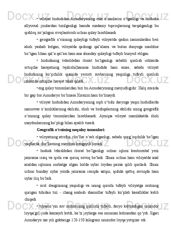 •   viloyat   hududidan  Amudaryoning   eski   o zanlarini   o tganligi   va   hududniʻ ʻ
allyuvial   jinslardan   tuzilganligi   hamda   madaniy   tuproqlarning   tarqalganligi   bu
qishloq xo jaligini rivojlantirish uchun qulay hisoblanadi.	
ʻ
•   geografik   o rnining   qulayligi   tufayli   viloyatda   qadim   zamonlardan   beri	
ʻ
aholi   yashab   kelgan,   viloyatda   qadimgi   qal alarni   va   butun   dunyoga   mashhur	
ʼ
bo lgan Ichan qal a qal asi ham ana shunday qulayligi tufayli bunyod etilgan.	
ʻ ʼ ʼ
•   hududining   tekislikdan   iborat   bo lganligi   sababli   qurilish   ishlаridа	
ʻ
ortiqcha   harajatning   tejalishi(hamma   hududida   ham   emas,   sababi   viloyat
hududining   ko pchilik   qismida   yerosti   suvlarining   yaqinligi   tufayli   qurilish	
ʻ
ishlаridа ortiqcha harajat talab qiladi.
•eng qulay tomonlaridan biri bu Amudaryoning mavjudligidir. Xalq orasida
bir gap bor Amudaryo bo lmasa Xorazm ham bo lmaydi.	
ʻ ʻ
• viloyat hududidan Amudaryoning oqib o tishi  daryoga yaqin hududlarda	
ʻ
namsevar o simliklarning ekilishi, sholi va boshqalarning ekilishi uning geografik	
ʻ
o rnining   qulay   tomonlaridan   hisoblanadi.   Ayniqsa   viloyat   mamlakatda   sholi	
ʻ
maydonlarining ko pligi bilan ajralib turadi.	
ʻ
Geografik o rnining noqulay tomonlari:
ʻ
• viloyatning atrofini cho llar o rab olganligi, sababi qurg oqchilik bo lgan	
ʻ ʻ ʻ ʻ
vaqtlarda cho llarning maydoni kengayib boradi.	
ʻ
•   hududi   tekislikdan   iborat   bo lganligi   uchun   iqlimi   kontinental   yozi	
ʻ
jazirama  issiq   va  qishi   esa   quruq   sovuq   bo ladi.   Shuni   uchun   ham   viloyatda   azal	
ʻ
azaldan   iqlimini   inobatga   olgan   holda   uylar   loydan   paxsa   qilib   quriladi.   Shuni
uchun   bunday   uylar   yozda   jazirama   issiqda   salqin,   qishda   qattiq   sovuqda   ham
uylar iliq bo ladi.	
ʻ
•   orol   dengizining   yaqinligi   va   uning   qurishi   tufayli   viloyatga   orolning
qurigan   tubidan   tuz   -   chang   aralash   shamollar   tufayli   ko plab   kasalliklar   kelib	
ʻ
chiqadi.
• tuyamo yin suv omborining qurilishi tufayli, daryo keltiradigan unumdor	
ʻ
loyqa(gil) juda kamayib ketdi, ba zi joylarga esa umuman kelmasdan qo ydi. Ilgari	
ʼ ʻ
Amudaryo xar yili gektariga 120-150 kilogram unumdor loyqa yotqizar edi. 