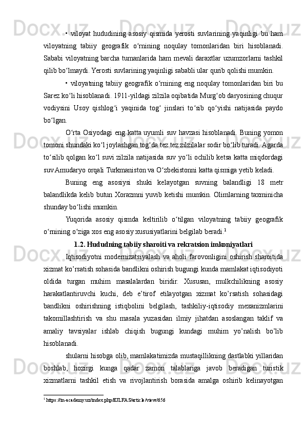 •   viloyat   hududining   asosiy   qismida   yerosti   suvlarining   yaqinligi   bu   ham
viloyatning   tabiiy   geografik   o rnining   noqulay   tomonlaridan   biri   hisoblanadi.ʻ
Sababi viloyatning barcha tumanlarida ham mevali daraxtlar uzumzorlarni tashkil
qilib bo lmaydi. Yerosti suvlarining yaqinligi sababli ular qurib qolishi mumkin.	
ʻ
•  viloyatning   tabiiy  geografik   o rnining  eng   noqulay   tomonlaridan   biri   bu	
ʻ
Sarez ko li hisoblanadi. 1911-yildagi zilzila oqibatida Murg ob daryosining chuqur	
ʻ ʻ
vodiysini   Usoy   qishlog i   yaqinida   tog   jinslari   to sib   qo yishi   natijasida   paydo	
ʻ ʻ ʻ ʻ
bo lgan.	
ʻ
O rta Osiyodagi eng katta uyumli suv havzasi hisoblanadi. Buning yomon	
ʻ
tomoni shundaki ko l joylashgan tog da tez tez zilzilalar sodir bo lib turadi. Agarda	
ʻ ʻ ʻ
to silib qolgan ko l suvi zilzila natijasida suv yo li ochilib ketsa katta miqdordagi	
ʻ ʻ ʻ
suv Amudaryo orqali Turkmaniston va O zbekistonni katta qismiga yetib keladi.	
ʻ
Buning   eng   asosiysi   shuki   kelayotgan   suvning   balandligi   18   metr
balandlikda kelib butun Xorazmni yuvib ketishi mumkin. Olimlarning taxminicha
shunday bo lishi mumkin.	
ʻ
Yuqorida   asosiy   qismda   keltirilib   o tilgan   viloyatning   tabiiy   geografik	
ʻ
o rnining o ziga xos eng asosiy xususiyatlarini belgilab beradi.	
ʻ ʻ 1
1.2. Hududning tabiiy sharoiti va rekratsion imkoniyatlari
Iqtisodiyotni   modernizatsiyalash   va   aholi   farovonligini   oshirish   sharoitida
xizmat ko’rsatish sohasida bandlikni oshirish bugungi kunda mamlakat iqtisodiyoti
oldida   turgan   muhim   masalalardan   biridir.   Xususan,   mulkchilikning   asosiy
harakatlantiruvchi   kuchi,   deb   e’tirof   etilayotgan   xizmat   ko’rsatish   sohasidagi
bandlikni   oshirishning   istiqbolini   belgilash,   tashkiliy-iqtisodiy   mexanizmlarini
takomillashtirish   va   shu   masala   yuzasidan   ilmiy   jihatdan   asoslangan   taklif   va
amaliy   tavsiyalar   ishlab   chiqish   bugungi   kundagi   muhim   yo’nalish   bo’lib
hisoblanadi.
shularni hisobga olib, mamlakatimizda mustaqillikning dastlabki yillaridan
boshlab,   hozirgi   kunga   qadar   zamon   talablariga   javob   beradigan   turistik
xizmatlarni   tashkil   etish   va   rivojlantirish   borasida   amalga   oshirib   kelinayotgan
1
 https://in-academy.uz/index.php/EJLFAS/article/view/656 
