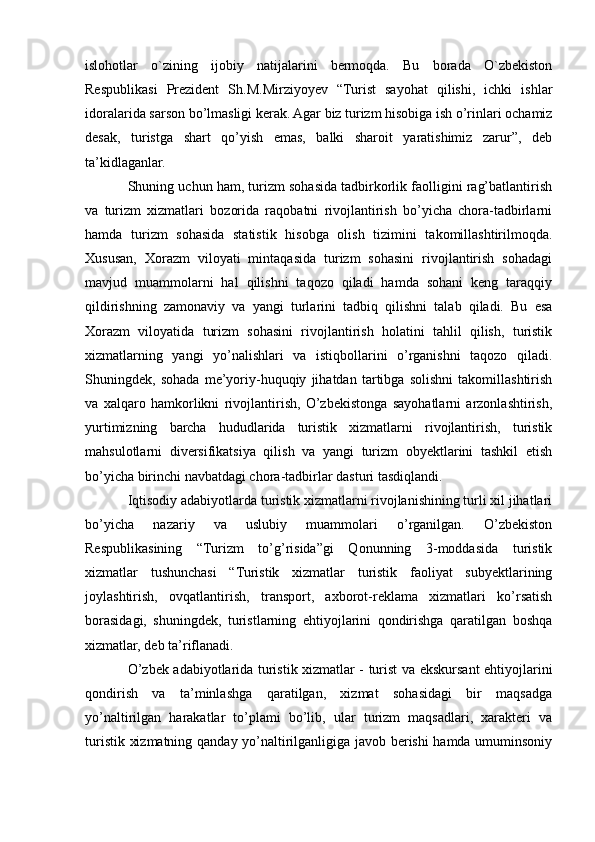 islohotlar   o`zining   ijobiy   natijalarini   bermoqda.   Bu   borada   O`zbekiston
Respublikasi   Prezident   Sh.M.Mirziyoyev   “Turist   sayohat   qilishi,   ichki   ishlar
idoralarida sarson bo’lmasligi kerak. Agar biz turizm hisobiga ish o’rinlari ochamiz
desak,   turistga   shart   qo’yish   emas,   balki   sharoit   yaratishimiz   zarur”,   deb
ta’kidlaganlar.
Shuning uchun ham, turizm sohasida tadbirkorlik faolligini rag’batlantirish
va   turizm   xizmatlari   bozorida   raqobatni   rivojlantirish   bo’yicha   chora-tadbirlarni
hamda   turizm   sohasida   statistik   hisobga   olish   tizimini   takomillashtirilmoqda.
Xususan,   Xorazm   viloyati   mintaqasida   turizm   sohasini   rivojlantirish   sohadagi
mavjud   muammolarni   hal   qilishni   taqozo   qiladi   hamda   sohani   keng   taraqqiy
qildirishning   zamonaviy   va   yangi   turlarini   tadbiq   qilishni   talab   qiladi.   Bu   esa
Xorazm   viloyatida   turizm   sohasini   rivojlantirish   holatini   tahlil   qilish,   turistik
xizmatlarning   yangi   yo’nalishlari   va   istiqbollarini   o’rganishni   taqozo   qiladi.
Shuningdek,   sohada   me’yoriy-huquqiy   jihatdan   tartibga   solishni   takomillashtirish
va   xalqaro   hamkorlikni   rivojlantirish,   O’zbekistonga   sayohatlarni   arzonlashtirish,
yurtimizning   barcha   hududlarida   turistik   xizmatlarni   rivojlantirish,   turistik
mahsulotlarni   diversifikatsiya   qilish   va   yangi   turizm   obyektlarini   tashkil   etish
bo’yicha birinchi navbatdagi chora-tadbirlar dasturi tasdiqlandi. 
Iqtisodiy adabiyotlarda turistik xizmatlarni rivojlanishining turli xil jihatlari
bo’yicha   nazariy   va   uslubiy   muammolari   o’rganilgan.   O’zbekiston
Respublikasining   “Turizm   to’g’risida”gi   Qonunning   3-moddasida   turistik
xizmatlar   tushunchasi   “Turistik   xizmatlar   turistik   faoliyat   subyektlarining
joylashtirish,   ovqatlantirish,   transport,   axborot-reklama   xizmatlari   ko’rsatish
borasidagi,   shuningdek,   turistlarning   ehtiyojlarini   qondirishga   qaratilgan   boshqa
xizmatlar, deb ta’riflanadi.
O’zbek adabiyotlarida turistik xizmatlar - turist va ekskursant ehtiyojlarini
qondirish   va   ta’minlashga   qaratilgan,   xizmat   sohasidagi   bir   maqsadga
yo’naltirilgan   harakatlar   to’plami   bo’lib,   ular   turizm   maqsadlari,   xarakteri   va
turistik xizmatning qanday yo’naltirilganligiga javob berishi hamda umuminsoniy 