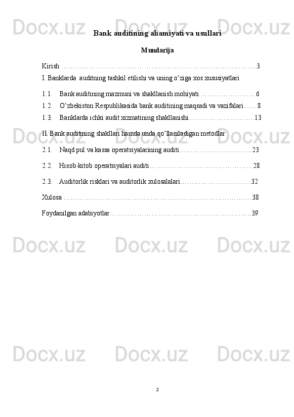 Bank auditining ahamiyati va usullari
Mundarija
Kirish ………………………………………………………………………….3
I. Banklarda  auditning tashkil etilishi va uning o’ziga xos xususiyatlari
1.1. Bank auditining mazmuni va shakllanish mohiyati ……………………6
1.2. O’zbekiston Respublikasida bank auditining maqsadi va vazifalari……8
1.3. Banklarda ichki audit xizmatining shakllanishi………………………..13
II. Bank auditining shakllari hamda unda qo’llaniladigan metodlar
2.1.   Naqd pul va kassa operatsiyalarining auditi…………………………..23
2.2.    Hisob-kitob operatsiyalari auditi………………………………………28
2.3.    Auditorlik risklari va auditorlik xulosalalari………………………….32
Xulosa ……………………………………………………………………….38
Foydanilgan adabiyotlar……………………………………………………..39
2 