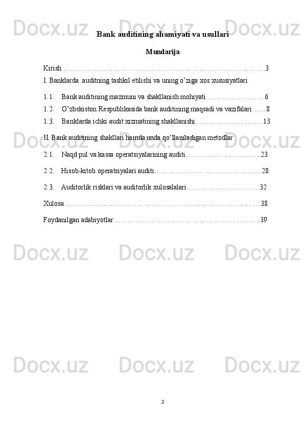 Bank auditining ahamiyati va usullari
Mundarija
Kirish ………………………………………………………………………….3
I. Banklarda  auditning tashkil etilishi va uning o’ziga xos xususiyatlari
1.1. Bank auditining mazmuni va shakllanish mohiyati ……………………6
1.2. O’zbekiston Respublikasida bank auditining maqsadi va vazifalari……8
1.3. Banklarda ichki audit xizmatining shakllanishi………………………..13
II. Bank auditining shakllari hamda unda qo’llaniladigan metodlar
2.1.   Naqd pul va kassa operatsiyalarining auditi…………………………..23
2.2.    Hisob-kitob operatsiyalari auditi………………………………………28
2.3.    Auditorlik risklari va auditorlik xulosalalari………………………….32
Xulosa ……………………………………………………………………….38
Foydanilgan adabiyotlar……………………………………………………..39
2
