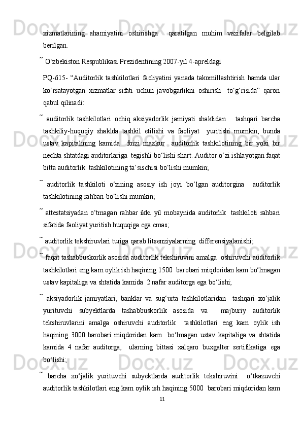 xizmatlarining   ahamiyatini   oshirishga     qaratilgan   muhim   vazifalar   belgilab
berilgan.  
 O‘zbekiston Respublikasi Prezidentining 2007-yil 4-apreldagi  
PQ-615-   “Auditorlik   tashkilotlari   faoliyatini   yanada   takomillashtirish   hamda   ular
ko‘rsatayotgan   xizmatlar   sifati   uchun   javobgarlikni   oshirish     to‘g‘risida”   qarori
qabul qilinadi: 
   auditorlik   tashkilotlari   ochiq   aksiyadorlik   jamiyati   shaklidan       tashqari   barcha
tashkiliy-huquqiy   shaklda   tashkil   etilishi   va   faoliyat     yuritishi   mumkin,   bunda
ustav   kapitalining   kamida     foizi   mazkur     auditorlik   tashkilotining   bir   yoki   bir
nechta shtatdagi auditorlariga  tegishli bo‘lishi shart. Auditor o‘zi ishlayotgan faqat
bitta auditorlik  tashkilotining ta’sischisi bo‘lishi mumkin;  
   auditorlik   tashkiloti   o‘zining   asosiy   ish   joyi   bo‘lgan   auditorgina     auditorlik
tashkilotining rahbari bo‘lishi mumkin;  
   attestatsiyadan   o‘tmagan   rahbar   ikki   yil   mobaynida   auditorlik     tashkiloti   rahbari
sifatida faoliyat yuritish huquqiga ega emas;  
 auditorlik tekshiruvlari turiga qarab litsenziyalarning  differensiyalanishi;  
 faqat tashabbuskorlik asosida auditorlik tekshiruvini amalga  oshiruvchi auditorlik
tashkilotlari eng kam oylik ish haqining 1500  barobari miqdoridan kam bo‘lmagan
ustav kapitaliga va shtatida kamida  2 nafar auditorga ega bo‘lishi;  
   aksiyadorlik   jamiyatlari,   banklar   va   sug‘urta   tashkilotlaridan     tashqari   xo‘jalik
yurituvchi   subyektlarda   tashabbuskorlik   asosida   va     majburiy   auditorlik
tekshiruvlarini   amalga   oshiruvchi   auditorlik     tashkilotlari   eng   kam   oylik   ish
haqining   3000   barobari   miqdoridan   kam     bo‘lmagan   ustav   kapitaliga   va   shtatida
kamida   4   nafar   auditorga,     ularning   bittasi   xalqaro   buxgalter   sertifikatiga   ega
bo‘lishi;  
   barcha   xo‘jalik   yurituvchi   subyektlarda   auditorlik   tekshiruvini     o‘tkazuvchi
auditorlik tashkilotlari eng kam oylik ish haqining 5000  barobari miqdoridan kam
11 