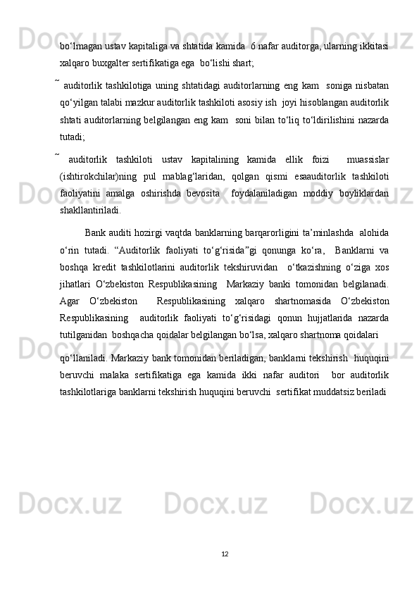 bo‘lmagan ustav kapitaliga va shtatida kamida  6 nafar auditorga, ularning ikkitasi
xalqaro buxgalter sertifikatiga ega  bo‘lishi shart;  
   auditorlik   tashkilotiga   uning   shtatidagi   auditorlarning   eng   kam     soniga   nisbatan
qo‘yilgan talabi mazkur auditorlik tashkiloti asosiy ish  joyi hisoblangan auditorlik
shtati  auditorlarning belgilangan  eng kam    soni  bilan to‘liq to‘ldirilishini  nazarda
tutadi;  
   auditorlik   tashkiloti   ustav   kapitalining   kamida   ellik   foizi     muassislar
(ishtirokchilar)ning   pul   mablag‘laridan,   qolgan   qismi   esaauditorlik   tashkiloti
faoliyatini   amalga   oshirishda   bevosita     foydalaniladigan   moddiy   boyliklardan
shakllantiriladi.  
Bank auditi hozirgi vaqtda banklarning barqarorligini ta’minlashda   alohida
o‘rin   tutadi.   “Auditorlik   faoliyati   to‘g‘risida gi   qonunga   ko‘ra,     Banklarni   vaˮ
boshqa   kredit   tashkilotlarini   auditorlik   tekshiruvidan     o‘tkazishning   o‘ziga   xos
jihatlari   O‘zbekiston   Respublikasining     Markaziy   banki   tomonidan   belgilanadi.
Agar   O‘zbekiston     Respublikasining   xalqaro   shartnomasida   O‘zbekiston
Respublikasining     auditorlik   faoliyati   to‘g‘risidagi   qonun   hujjatlarida   nazarda
tutilganidan  boshqacha qoidalar belgilangan bo‘lsa, xalqaro shartnoma qoidalari  
qo‘llaniladi. Markaziy bank tomonidan beriladigan, banklarni tekshirish   huquqini
beruvchi   malaka   sertifikatiga   ega   kamida   ikki   nafar   auditori     bor   auditorlik
tashkilotlariga banklarni tekshirish huquqini beruvchi  sertifikat muddatsiz beriladi
12