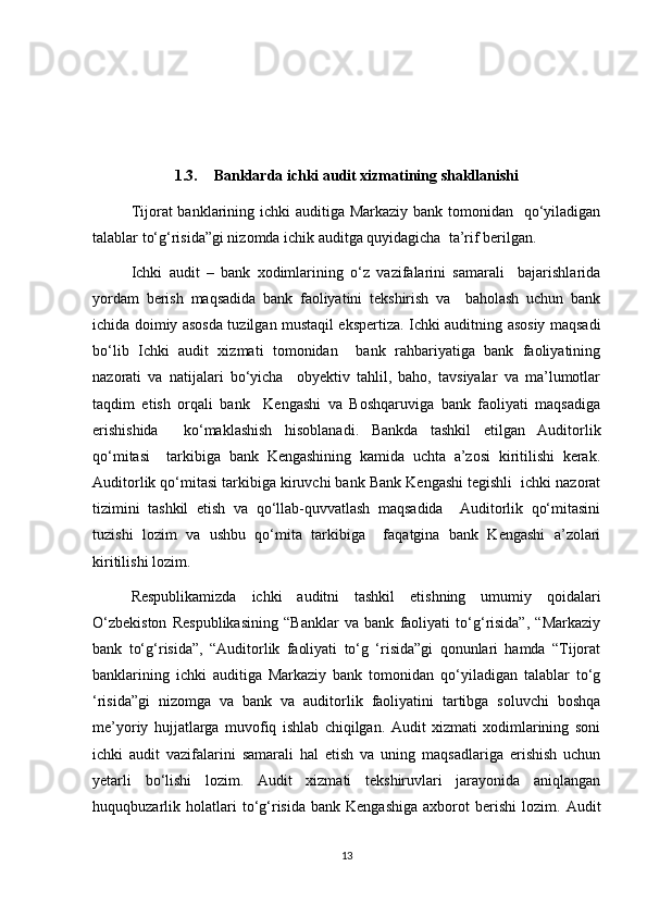 1.3. Banklarda ichki audit xizmatining shakllanishi
Tijorat banklarining ichki  auditiga Markaziy bank tomonidan   qo‘yiladigan
talablar to‘g‘risida”gi nizomda ichik auditga quyidagicha  ta’rif berilgan.  
Ichki   audit   –   bank   xodimlarining   o‘z   vazifalarini   samarali     bajarishlarida
yordam   berish   maqsadida   bank   faoliyatini   tekshirish   va     baholash   uchun   bank
ichida doimiy asosda tuzilgan mustaqil ekspertiza. Ichki auditning asosiy maqsadi
bo‘lib   Ichki   audit   xizmati   tomonidan     bank   rahbariyatiga   bank   faoliyatining
nazorati   va   natijalari   bo‘yicha     obyektiv   tahlil,   baho,   tavsiyalar   va   ma’lumotlar
taqdim   etish   orqali   bank     Kengashi   va   Boshqaruviga   bank   faoliyati   maqsadiga
erishishida     ko‘maklashish   hisoblanadi.   Bankda   tashkil   etilgan   Auditorlik
qo‘mitasi     tarkibiga   bank   Kengashining   kamida   uchta   a’zosi   kiritilishi   kerak.
Auditorlik qo‘mitasi tarkibiga kiruvchi bank Bank Kengashi tegishli  ichki nazorat
tizimini   tashkil   etish   va   qo‘llab-quvvatlash   maqsadida     Auditorlik   qo‘mitasini
tuzishi   lozim   va   ushbu   qo‘mita   tarkibiga     faqatgina   bank   Kengashi   a’zolari
kiritilishi lozim. 
Respublikamizda   ichki   auditni   tashkil   etishning   umumiy   qoidalari
O‘zbekiston   Respublikasining   “Banklar   va   bank   faoliyati   to‘g‘risida”,   “Markaziy
bank   to‘g‘risida”,   “Auditorlik   faoliyati   to‘g   ‘risida”gi   qonunlari   hamda   “Tijorat
banklarining   ichki   auditiga   Markaziy   bank   tomonidan   qo‘yiladigan   talablar   to‘g
‘risida”gi   nizomga   va   bank   va   auditorlik   faoliyatini   tartibga   soluvchi   boshqa
me’yoriy   hujjatlarga   muvofiq   ishlab   chiqilgan.   Audit   xizmati   xodimlarining   soni
ichki   audit   vazifalarini   samarali   hal   etish   va   uning   maqsadlariga   erishish   uchun
yetarli   bo‘lishi   lozim.   Audit   xizmati   tekshiruvlari   jarayonida   aniqlangan
huquqbuzarlik  holatlari   to‘g‘risida   bank  Kengashiga   axborot   berishi   lozim.  Audit
13 