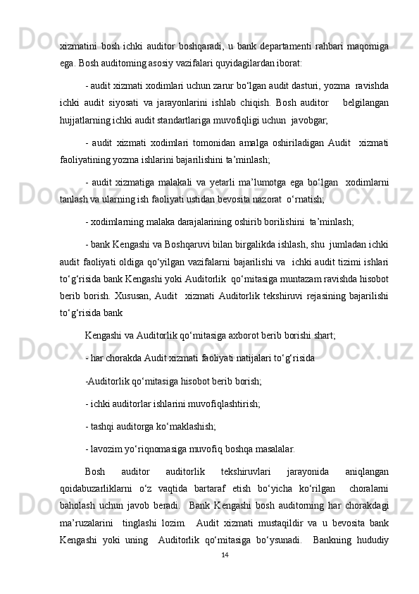 xizmatini   bosh   ichki   auditor   boshqaradi,   u   bank   departamenti   rahbari   maqomiga
ega. Bosh auditoming asosiy vazifalari quyidagilardan iborat:
- audit xizmati xodimlari uchun zarur bo‘lgan audit dasturi, yozma  ravishda
ichki   audit   siyosati   va   jarayonlarini   ishlab   chiqish.   Bosh   auditor       belgilangan
hujjatlarning ichki audit standartlariga muvofiqligi uchun  javobgar;  
-   audit   xizmati   xodimlari   tomonidan   amalga   oshiriladigan   Audit     xizmati
faoliyatining yozma ishlarini bajarilishini ta’minlash; 
-   audit   xizmatiga   malakali   va   yetarli   ma’lumotga   ega   bo‘lgan     xodimlarni
tanlash va ularning ish faoliyati ustidan bevosita nazorat  o‘rnatish;  
- xodimlarning malaka darajalarining oshirib borilishini  ta’minlash; 
- bank Kengashi va Boshqaruvi bilan birgalikda ishlash, shu  jumladan ichki
audit faoliyati oldiga qo‘yilgan vazifalarni bajarilishi  va   ichki audit tizimi ishlari
to‘g‘risida bank Kengashi yoki Auditorlik  qo‘mitasiga muntazam ravishda hisobot
berib   borish.   Xususan,   Audit     xizmati   Auditorlik   tekshiruvi   rejasining   bajarilishi
to‘g‘risida bank  
Kengashi va Auditorlik qo‘mitasiga axborot berib borishi shart;  
- har chorakda Audit xizmati faoliyati natijalari to‘g‘risida  
-Auditorlik qo‘mitasiga hisobot berib borish;  
- ichki auditorlar ishlarini muvofiqlashtirish;  
- tashqi auditorga ko‘maklashish;  
- lavozim yo‘riqnomasiga muvofiq boshqa masalalar.  
Bosh   auditor   auditorlik   tekshiruvlari   jarayonida   aniqlangan
qoidabuzarliklarni   o‘z   vaqtida   bartaraf   etish   bo‘yicha   ko‘rilgan     choralarni
baholash   uchun   javob   beradi.     Bank   Kengashi   bosh   auditorning   har   chorakdagi
ma’ruzalarini     tinglashi   lozim.     Audit   xizmati   mustaqildir   va   u   bevosita   bank
Kengashi   yoki   uning     Auditorlik   qo‘mitasiga   bo‘ysunadi.     Bankning   hududiy
14 