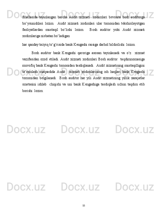 filiallarida   tayinlangan   barcha   Audit   xizmati     xodimlari   bevosita   bosh   auditorga
bo‘ysunishlari   lozim.     Audit   xizmati   xodimlari   ular   tomonidan   tekshirilayotgan
faoliyatlardan   mustaqil   bo‘lishi   lozim.     Bosh   auditor   yoki   Audit   xizmati
xodimlariga nisbatan bo‘ladigan
har qanday tazyiq to‘g‘risida bank Kengashi raisiga darhol bildirilishi  lozim.  
Bosh   auditor   bank   Kengashi   qaroriga   asosan   tayinlanadi   va   o‘z     xizmat
vazifasidan   ozod   etiladi.   Audit   xizmati   xodimlari   Bosh   auditor     taqdimnomasiga
muvofiq bank Kengashi tomonidan tasdiqlanadi.  Audit xizmatining mustaqilligini
ta’minlash   maqsadida   Audit     xizmati   xodimlarining   ish   haqlari   bank   Kengashi
tomonidan   belgilanadi.     Bosh   auditor   har   yili   Audit   xizmatining   yillik   xarajatlar
smetasini   ishlab     chiqishi   va   uni   bank   Kengashiga   tasdiqlash   uchun   taqdim   etib
borishi  lozim.
15 