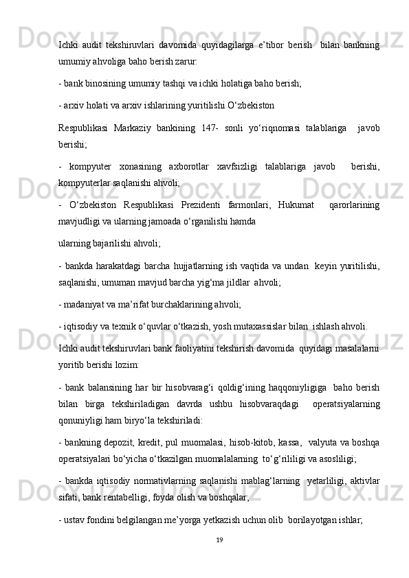 Ichki   audit   tekshiruvlari   davomida   quyidagilarga   e’tibor   berish     bilan   bankning
umumiy ahvoliga baho berish zarur:  
- bank binosining umumiy tashqi va ichki holatiga baho berish;  
- arxiv holati va arxiv ishlarining yuritilishi O‘zbekiston  
Respublikasi   Markaziy   bankining   147-   sonli   yo‘riqnomasi   talablariga     javob
berishi;  
-   kompyuter   xonasining   axborotlar   xavfsizligi   talablariga   javob     berishi,
kompyuterlar saqlanishi ahvoli;  
-   O‘zbekiston   Respublikasi   Prezidenti   farmonlari,   Hukumat     qarorlarining
mavjudligi va ularning jamoada o‘rganilishi hamda  
ularning bajarilishi ahvoli;  
-  bankda  harakatdagi  barcha  hujjatlarning  ish  vaqtida va  undan   keyin  yuritilishi,
saqlanishi, umuman mavjud barcha yig‘ma jildlar  ahvoli;  
- madaniyat va ma’rifat burchaklarining ahvoli; 
- iqtisodiy va texnik o‘quvlar o‘tkazish, yosh mutaxassislar bilan  ishlash ahvoli.  
Ichki audit tekshiruvlari bank faoliyatini tekshirish davomida  quyidagi masalalarni
yoritib berishi lozim:  
-   bank   balansining   har   bir   hisobvarag‘i   qoldig‘ining   haqqoniyligiga     baho   berish
bilan   birga   tekshiriladigan   davrda   ushbu   hisobvaraqdagi     operatsiyalarning
qonuniyligi ham biryo‘la tekshiriladi:  
- bankning depozit, kredit, pul muomalasi, hisob-kitob, kassa,    valyuta va boshqa
operatsiyalari bo‘yicha o‘tkazilgan muomalalarning  to‘g‘rililigi va asosliligi;  
-   bankda   iqtisodiy   normativlarning   saqlanishi   mablag‘larning     yetarliligi,   aktivlar
sifati, bank rentabelligi, foyda olish va boshqalar;  
- ustav fondini belgilangan me’yorga yetkazish uchun olib  borilayotgan ishlar;
19 