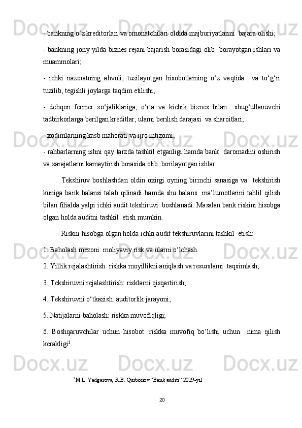 - bankning o‘z kreditorlari va omonatchilari oldida majburiyatlarini  bajara olishi;  
- bankning joriy yilda biznes rejani bajarish borasidagi olib   borayotgan ishlari va
muammolari;  
-   ichki   nazoratning   ahvoli,   tuzilayotgan   hisobotlarning   o‘z   vaqtida     va   to‘g‘ri
tuzilib, tegishli joylarga taqdim etilishi;  
-   dehqon   fermer   xo‘jaliklariga,   o‘rta   va   kichik   biznes   bilan     shug‘ullanuvchi
tadbirkorlarga berilgan kreditlar, ularni berilish darajasi  va sharoitlari;  
- xodimlarning kasb mahorati va ijro intizomi;  
- rahbarlarning ishni qay tarzda tashkil etganligi hamda bank   daromadini oshirish
va xarajatlarni kamaytirish borasida olib  borilayotgan ishlar.  
Tekshiruv   boshlashdan   oldin   oxirgi   oyning   birinchi   sanasiga   va     tekshirish
kuniga   bank   balansi   talab   qilinadi   hamda   shu   balans     ma’lumotlarini   tahlil   qilish
bilan filialda yalpi ichki audit tekshiruvi  boshlanadi. Masalan bank riskini hisobga
olgan holda auditni tashkil  etish mumkin. 
Riskni hisobga olgan holda ichki audit tekshiruvlarini tashkil  etish:  
1. Baholash mezoni: moliyaviy risk va ularni o‘lchash.  
2. Yillik rejalashtirish: riskka moyillikni aniqlash va resurslarni  taqsimlash;  
3. Tekshiruvni rejalashtirish: risklarni qisqartirish;  
4. Tekshiruvni o‘tkazish: auditorlik jarayoni;  
5. Natijalarni baholash: riskka muvofiqligi;  
6.   Boshqaruvchilar   uchun   hisobot:   riskka   muvofiq   bo‘lishi   uchun     nima   qilish
kerakligi 2
.  
2
M.L. Yadgarova, R.B. Qurbonov “Bank auditi” 2019-yil
20 