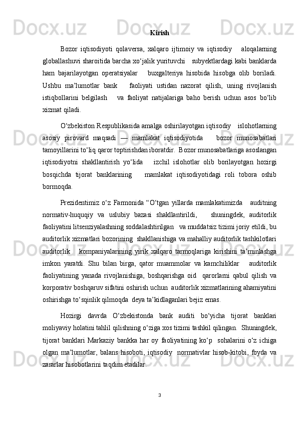 Kirish
Bozor   iqtisodiyoti   qolaversa,   xalqaro   ijtimoiy   va   iqtisodiy       aloqalarning
globallashuvi sharoitida barcha xo‘jalik yurituvchi   subyektlardagi kabi banklarda
ham   bajarilayotgan   operatsiyalar       buxgalteriya   hisobida   hisobga   olib   boriladi.
Ushbu   ma’lumotlar   bank       faoliyati   ustidan   nazorat   qilish,   uning   rivojlanish
istiqbollarini   belgilash       va   faoliyat   natijalariga   baho   berish   uchun   asos   bo‘lib
xizmat qiladi.  
O‘zbekiston Respublikasida amalga oshirilayotgan iqtisodiy     islohotlarning
asosiy   pirovard   maqsadi   —   mamlakat   iqtisodiyotida       bozor   munosabatlari
tamoyillarini to‘liq qaror toptirishdan iboratdir.  Bozor munosabatlariga asoslangan
iqtisodiyotni   shakllantirish   yo‘lida       izchil   islohotlar   olib   borilayotgan   hozirgi
bosqichda   tijorat   banklarining       mamlakat   iqtisodiyotidagi   roli   tobora   oshib
bormoqda.  
Prezidentimiz   o‘z   Farmonida   “O‘tgan   yillarda   mamlakatimizda       auditning
normativ-huquqiy   va   uslubiy   bazasi   shakllantirildi,       shuningdek,   auditorlik
faoliyatini litsenziyalashning soddalashtirilgan   va muddatsiz tizimi joriy etildi, bu
auditorlik xizmatlari bozorining  shakllanishiga va mahalliy auditorlik tashkilotlari
auditorlik       kompaniyalarining   yirik   xalqaro   tarmoqlariga   kirishini   ta’minlashga
imkon   yaratdi.   Shu   bilan   birga,   qator   muammolar   va   kamchiliklar       auditorlik
faoliyatining   yanada   rivojlanishiga,   boshqarishga   oid     qarorlarni   qabul   qilish   va
korporativ boshqaruv sifatini oshirish uchun  auditorlik xizmatlarining ahamiyatini
oshirishga to‘sqinlik qilmoqda  deya ta’kidlaganlari bejiz emas. 
Hozirgi   davrda   O‘zbekistonda   bank   auditi   bo‘yicha   tijorat   banklari
moliyaviy holatini tahlil qilishning o‘ziga xos tizimi tashkil qilingan.  Shuningdek,
tijorat   banklari   Markaziy   bankka   har   oy   faoliyatining   ko‘p     sohalarini   o‘z   ichiga
olgan   ma’lumotlar,   balans   hisoboti,   iqtisodiy     normativlar   hisob-kitobi,   foyda   va
zararlar hisobotlarini taqdim etadilar.  
3