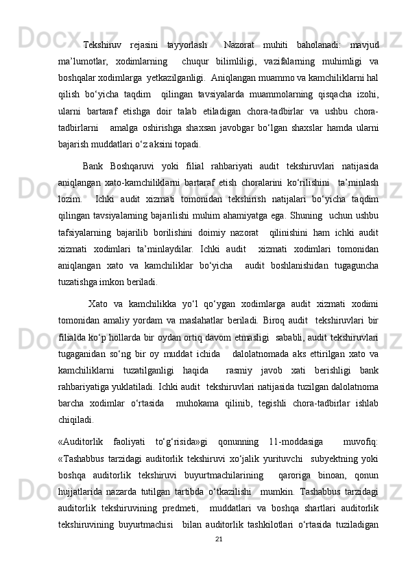 Tekshiruv   rejasini   tayyorlash     Nazorat   muhiti   baholanadi:   mavjud
ma’lumotlar,   xodimlarning     chuqur   bilimliligi,   vazifalarning   muhimligi   va
boshqalar xodimlarga  yetkazilganligi.  Aniqlangan muammo va kamchiliklarni hal
qilish   bo‘yicha   taqdim     qilingan   tavsiyalarda   muammolarning   qisqacha   izohi,
ularni   bartaraf   etishga   doir   talab   etiladigan   chora-tadbirlar   va   ushbu   chora-
tadbirlarni       amalga   oshirishga   shaxsan   javobgar   bo‘lgan   shaxslar   hamda   ularni
bajarish muddatlari o‘z aksini topadi.  
Bank   Boshqaruvi   yoki   filial   rahbariyati   audit   tekshiruvlari   natijasida
aniqlangan   xato-kamchiliklarni   bartaraf   etish   choralarini   ko‘rilishini     ta’minlash
lozim.     Ichki   audit   xizmati   tomonidan   tekshirish   natijalari   bo‘yicha   taqdim
qilingan  tavsiyalarning  bajarilishi   muhim   ahamiyatga  ega.  Shuning    uchun  ushbu
tafsiyalarning   bajarilib   borilishini   doimiy   nazorat     qilinishini   ham   ichki   audit
xizmati   xodimlari   ta’minlaydilar.   Ichki   audit     xizmati   xodimlari   tomonidan
aniqlangan   xato   va   kamchiliklar   bo‘yicha     audit   boshlanishidan   tugaguncha
tuzatishga imkon beriladi.  
  Xato   va   kamchilikka   yo‘l   qo‘ygan   xodimlarga   audit   xizmati   xodimi
tomonidan   amaliy   yordam   va   maslahatlar   beriladi.   Biroq   audit     tekshiruvlari   bir
filialda ko‘p hollarda bir oydan ortiq davom etmasligi   sababli, audit tekshiruvlari
tugaganidan   so‘ng   bir   oy   muddat   ichida       dalolatnomada   aks   ettirilgan   xato   va
kamchiliklarni   tuzatilganligi   haqida     rasmiy   javob   xati   berishligi   bank
rahbariyatiga yuklatiladi. Ichki audit   tekshiruvlari natijasida tuzilgan dalolatnoma
barcha   xodimlar   o‘rtasida     muhokama   qilinib,   tegishli   chora-tadbirlar   ishlab
chiqiladi.  
«Auditorlik   faoliyati   to‘g‘risida»gi   qonunning   11-moddasiga     muvofiq:
«Tashabbus   tarzidagi   auditorlik   tekshiruvi   xo‘jalik   yurituvchi     subyektning   yoki
boshqa   auditorlik   tekshiruvi   buyurtmachilarining     qaroriga   binoan,   qonun
hujjatlarida   nazarda   tutilgan   tartibda   o‘tkazilishi     mumkin.   Tashabbus   tarzidagi
auditorlik   tekshiruvining   predmeti,     muddatlari   va   boshqa   shartlari   auditorlik
tekshiruvining   buyurtmachisi     bilan   auditorlik   tashkilotlari   o‘rtasida   tuziladigan
21 